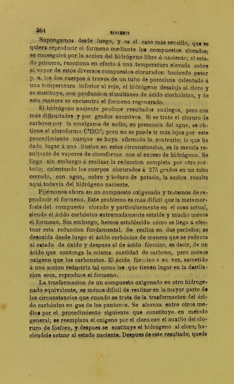 Supongamos desde luego, y es el caso más sencillo, qu« se quiera reproducir el formeno mediante los compuestos clorados- se conseguirá por la acción del hidrógeno libre ó naciente; al esta' do primero, reacciona en efecto á una temperatura elevada sobre el vapor de estos diversos compuestos clorurados: haciendo pasar p. e. los dos cuerpos á través de un tubo de porcelana calentado á una temperatura inferior al rojo, el hidrógeno desaloja al cloro y se sustituye, con producción simultánea de ácido clorhídrico, y de esta manera se encuentra el formeno regenerado. El hidrógeno naciente produce resultados análogos, pero con más dificultades y por grados sucesivos. Si se trata el cloruro de carbono por la amalgama de sodio, en presencia del agua, se ob- tiene el cloroformo C'HCP; pero no se puede ir más lejos por este procedimiento aunque se haya afirmado lo contrario; lo que ha dado lugar á una ilusión en estas circunstancias, es la mezcla re- sultante de vapores de cloroformo con el exceso de hidrógeno. Se llega sin embargo á realizar la reducción completa por otro mé- todo; calentando los cuerpos clorurados á 275 grados en un tubo cerrado, con agua, cobre y ioduro de potasio, la acción resulta aquí todavía del hidrógeno naciente. Fijémonos ahora en un compuesto oxigenado y tratemos de re- producir el formeno. Este problema es más difícil que la metamor- fosis del compuesto clorado y particularmente en el caso actual, siendo el ácido carbónico extremadamente estable y mucho ménos el formeno. Sin embargo, hemos establecido cómo se llega á efec- tuar esta reducción fundamental. Se realiza en dos períodos; se desoxida desde luego el ácido carbónico de manera que se reduzca al estado de óxido y después al de ácido fórmico, es decir, de un ácido que contenga la misma cantidad de carbono, pero ménos oxígeno que los carbonatos. El ácido fórmico á su vez, sometido á una acción reductriz tal como las que tienen lugar en la destila- ción seca, reproduce el formeno. La trasformacion de un compuesto oxigenado en otro hidroge- nado equivalente, es ménos difícil de realizar en la mayor parte d« las circunstancias que cuando se trata de la trasformacion del áci- do carbónico en gas de los pantanos. Se alcanza entre otros me- dio» por el procedimiento siguiente que constituye, en método general; se reemplaza el oxígeno por el cloro con el auxilio del clo- ruro de fósforo, y después se sustituye el hidrógeno al clorof ha- ciéndole actuar al estado naciente. Después de este resultado, queda