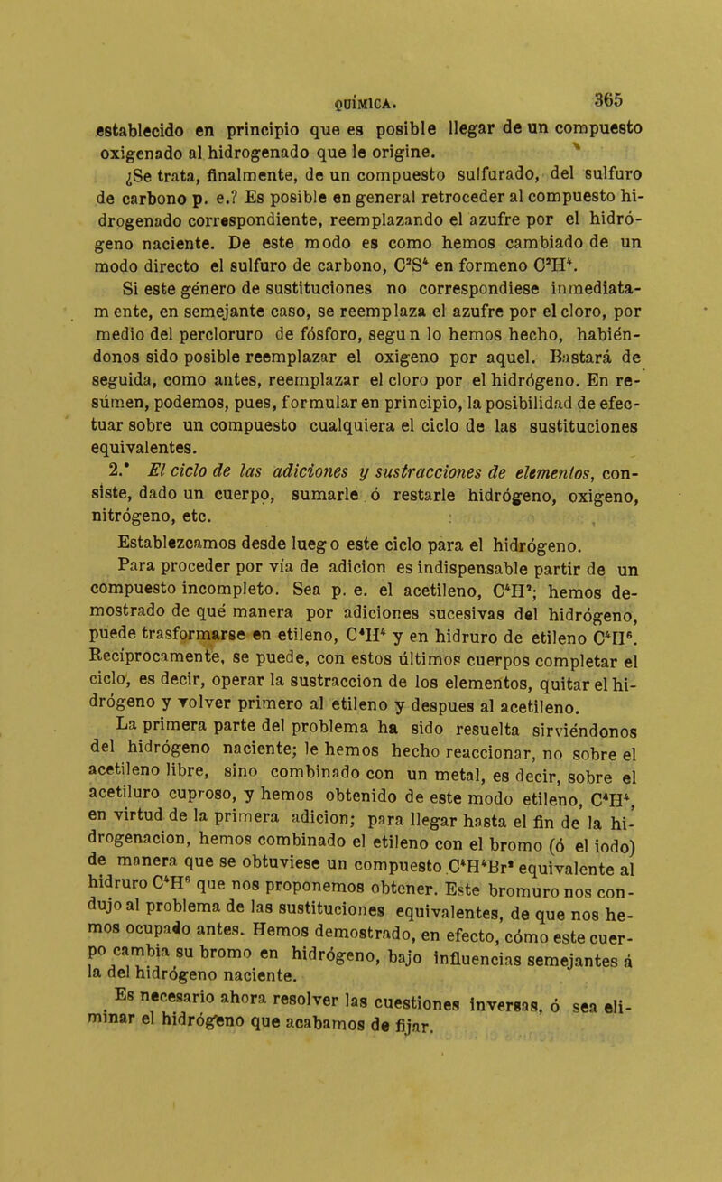 establecido en principio que es posible llegar de un compuesto oxigenado al hidrogenado que le origine. ^ ¿Se trata, finalmente, de un compuesto sulfurado, del sulfuro de carbono p. e.? Es posible en general retroceder al compuesto hi- drogenado correspondiente, reemplazando el azufre por el hidró- geno naciente. De este modo es como hemos cambiado de un modo directo el sulfuro de carbono, C^S* en formeno C'H*. Si este género de sustituciones no correspondiese inmediata- m ente, en semejante caso, se reemplaza el azufre por el cloro, por medio del percloruro de fósforo, según lo hemos hecho, habién- donos sido posible reemplazar el oxigeno por aquel. Bastará de seguida, como antes, reemplazar el cloro por el hidrógeno. En re- sumen, podemos, pues, formularen principio, la posibilidad de efec- tuar sobre un compuesto cualquiera el ciclo de las sustituciones equivalentes. 2.* El ciclo de las adiciones y sustracciones de elementos, con- siste, dado un cuerpo, sumarle ó restarle hidrógeno, oxigeno, nitrógeno, etc. Establezcamos desde luego este ciclo para el hidrógeno. Para proceder por vía de adición es indispensable partir de un compuesto incompleto. Sea p, e. el acetileno, C*H'; hemos de- mostrado de qué manera por adiciones sucesivas del hidrógeno, puede trasformarse en etileno, C*1P y en hidruro de etileno C*H«. Reciprocamente, se puede, con estos últimop cuerpos completar el ciclo, es decir, operar la sustracción de los elementos, quitar el hi- drógeno y volver primero al etileno y después al acetileno. La primera parte del problema ha sido resuelta sirviéndonos del hidrógeno naciente; le hemos hecho reaccionar, no sobre el acetileno libre, sino combinado con un metal, es decir, sobre el acetiluro cuproso, y hemos obtenido de este modo etileno, C*H*, en virtud de la primera adición; para llegar hasta el fin de la hi- drogenacion, hemos combinado el etileno con el bromo (ó el iodo) de manera que se obtuviese un compuesto C*H*Br* equivalente al hidruro C*H« que nos proponemos obtener. Este bromuro nos con- dujo al problema de las sustituciones equivalentes, de que nos he- mos ocupaio antes. Hemos demostrado, en efecto, cómo este cuer- po cambia su bromo en hidrógeno, bajo influencias semejantes á la del hidrógeno naciente. Es necesario ahora resolver las cuestiones inversas, ó sea eli- minar el hidrógeno que acabamos de fijar.