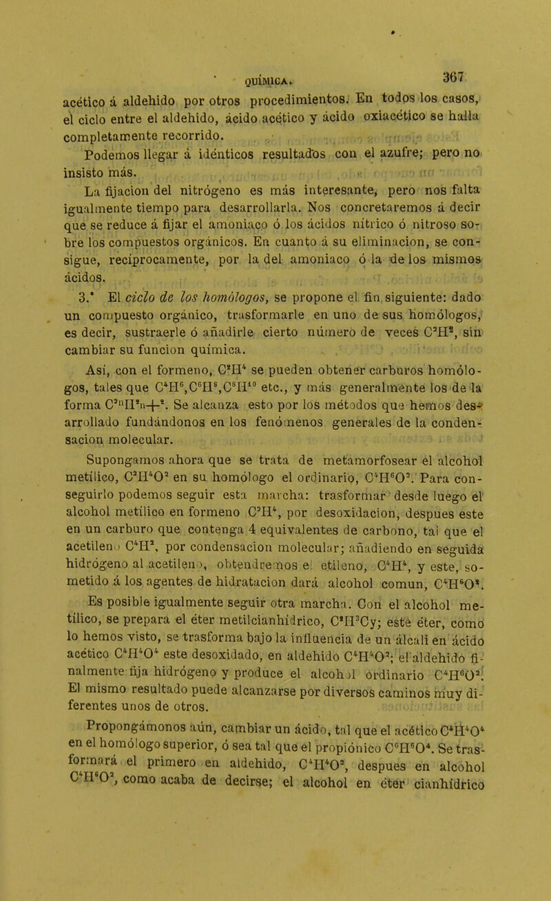 acético á aldehido por otros procedimientos. En todos los casos, el ciclo entre el aldehido, ácido acético y ácido oxiacético se halla completamente recorrido. Podemos llegar á idénticos resaltadlos con el azufre; pero no insisto más. La fijación del nitrógeno es más interesante, pero nos falta igualmente tiempo para desarrollarla. Nos concretaremos á decir que.se reduce á fijar el amoniaco ó los ácidos nítrico ó nitroso so- bre los compuestos orgánicos. En cuanto á su eliminucion, se con- sigue, recíprocamente, por la del amoniaco ó la de los mismos ácidos. 3.* El ciclo de los homólogos, se propone el fin siguiente: dado un compuesto orgánico, trusformarle en uno de sus homólogosV es decir, sustraerle ó añadirle cierto número de veces C^H*, sih' cambiar su función química. Así, con el formeno, C*H* se pueden obtener carburos homólo- gos, tales que C*H^,C^H%C*I1 etc., y más generalmente los de la forma C'Il*n-|-*- Se alcanza esto por los métodos que hemos defr» arrollado fundándonos en los fenómenos generales de la conden*: sacion molecular. ' Supongamos ahora que se trata de metamorfosear el alcohol metílico, C'H*0* en su homólogo el ordinario, C*H^O\ Para con- seguirlo podemos seguir esta marcha: trasformar ' desde luego é! alcohol metílico en formeno C^H*, por desoxidación, después este en un carburo que contenga 4 equivalentes de carbono, tal que el acetileno C*H*, por condensación molecular; añadiendo en seguida hidrógeno al acetileno, obtendrerïios ei etileno, C*H*, y este, so- metido á los agentes de hidratacion dará alcohol común, C^H^OV Es posible igualmente seguir otra marcha. Con el alcohol me- tílico, se prepara el éter metilcianhídrico, C*Ií^Cy; este éter, como lo hemos visto, se trasforma bajo la influencia de un álcali en ácido acético C*H*0* este desoxidado, en aldehido C^H^O'; el aldehido fi- nalmente fija hidrógeno y produce el alcohjl ordinario C*H^O='í El mismo resultado puede alcanzarse por diversos caminos muy di- ferentes unos de otros. Propongámonos aún, cambiar un ácido, tal que el acético C*ÍÍ*O* en el homólogo superior, ó sea tal que el propiónico C^lYO\ Se tras'- form^ará el primero en aldehido, C*II*0^ después en alcohol C*H'0^ como acaba de decirse; el alcohol en éter cianhídrico