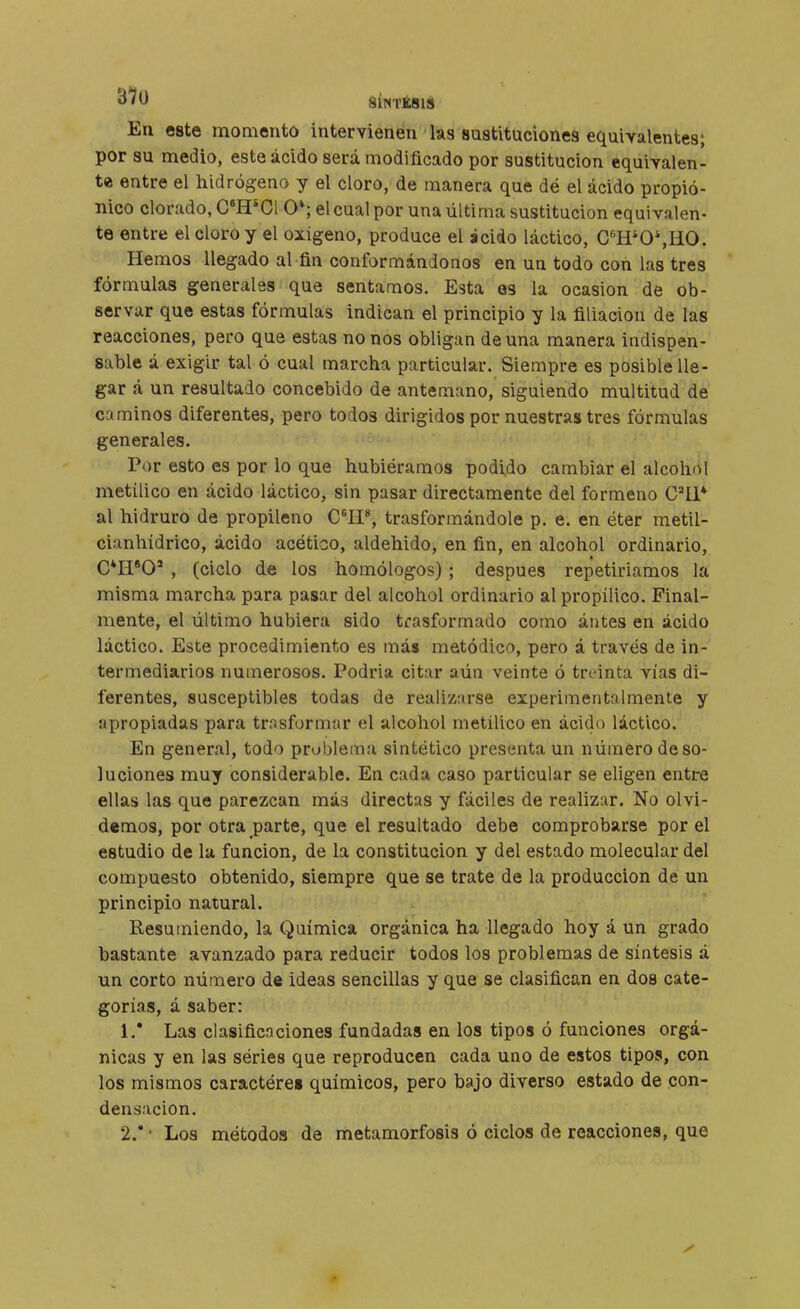 En este momento intervienen las sustituciones equivalentes; por su medio, este ácido será modificado por sustitución equivalen- te entre el hidrógeno y el cloro, de manera que dé el ácido propió- nico clorado, C*H*C1 O*; el cual por una última sustitución equivalen- te entre el cloro y el oxigeno, produce el ácido láctico, C'H'0',HO. Hemos llegado al fin conformándonos en un todo con las tres fórmulas generales que sentamos. Esta os la ocasión de ob- servar que estas fórmulas indican el principio y la filiación de las reacciones, pero que estas no nos obligan de una manera indispen- sable á exigir tal ó cual marcha particular. Siempre es posible lle- gar á un resultado concebido de antemano, siguiendo multitud de caminos diferentes, pero todos dirigidos por nuestras tres fórmulas generales. Por esto es por lo que hubiéramos podido cambiar el alcohol metílico en ácido láctico, sin pasar directamente del formeno C^íi* al hidruro de propileno C^Ii*, trasformándole p. e. en éter metil- cianhídrico, ácido acético, aldehido, en fin, en alcohol ordinario, C*ri''0' , (ciclo de los homólogos) ; después repetiríamos la misma marcha para pasar del alcohol ordinario al propílico. Final- mente, el último hubiera sido trasformado como ántes en ácido láctico. Este procedimiento es más metódico, pero á través de in- termediarios numerosos. Podria citar aún veinte ó treinta vías di- ferentes, susceptibles todas de realizarse experimentalmente y apropiadas para trasformar el alcohol metílico en ácido láctico. En general, todo problema sintético presenta un número de so- luciones muy considerable. En cada caso particular se eligen entre ellas las que parezcan más directas y fáciles de realizar. No olvi- demos, por otra parte, que el resultado debe comprobarse por el estudio de la función, de la constitución y del estado molecular del compuesto obtenido, siempre que se trate de la producción de un principio natural. Resumiendo, la Química orgánica ha llegado hoy á un grado bastante avanzado para reducir todos los problemas de síntesis á un corto número de ideas sencillas y que se clasifican en dos cate- gorías, á saber: 1. * Las elasificnclones fundadas en los tipos ó funciones orgá- nicas y en las séries que reproducen cada uno de estos tipos, con los mismos caractères químicos, pero bajo diverso estado de con- densación. 2.  ■ Los métodos de metamorfosis ó ciclos de reacciones, que