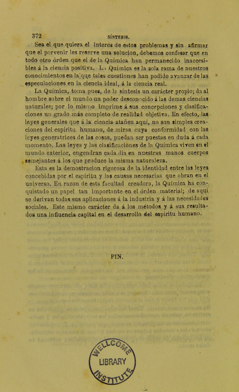 Sea el que quiera el interés de estos problemas y sin afirmnr que el porvenir les reserve una solución, debemos confesar que en todo otro orden que el de la Química han permanecido inaccesi- bles á la ciencia positiva. L i. Química es la sola rama de nuestros conocimientos en lasque tales cuestiones han podido avanzar de las especulaciones en la ciencia ideal, á la ciencia real. La Química, toma pues, de la síntesis un carácter propio; da al hombre sobre el mundo un poder desconocido á las demás ciencias naturales; por lo mismo imprime á sus concepciones y clasifica- ciones un grado más completo de realidad objetiva. En efecto, las leyes generales que á la ciencia atañen aquí, no son simples crea- ciones del espíritu humano, de miras cuya conformidad con las leyes generatrices de las cosas, puedan ser puestas en duda á cada momento. Las leyes y las clasificaciones de la Química viven en el mundo exterior, engendran cada dia en nuestras manos cuerpos semejantes á los que produce la misma naturaleza. Esta es la demostración rigorosa de la identidad entre las leyes concebidas por el espíritu y las causas necesarias que obran en el universo. En razón de esta facultad creadora, la Química ha con- quistado un papel tan importante en el orden material; de aquí se derivan todas sus aplicaciones á la industria y á las necesidades sociales. Este mismo carácter da á los métodos y á sus re«ulta- dos una influencia capital en el desarrollo del espíritu humano. FIN.