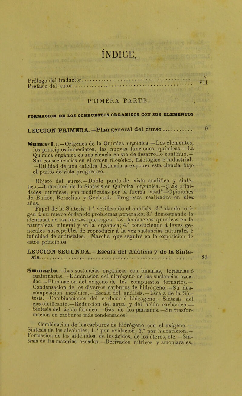 ÍNDICE. Prólogo del traductor Prefacio del autor PRIMERA PARTE. rORMACIOX DE LOS COMPUMTOS OROÁHCOS COW SUS ELSMBNTOS LECCION PRIMERA.—Plan general del curso Suin»»-I .í.—Orígenes de la Química orgánica.—Los elementos, los principios inmediatos, las nuevas funciones químicas.—La Química orgánica es una ciencia en vía de desarrollo continuo.— Sus consecuencias en el orden filosófico, fisiológico é industrial. — Utilidad de una cátedra destinada á exponer esta ciencia bajo el punto de vista progresivo. Objeto del curso.—Doble punto de yista analítico y sinté- tico.—Dificultad de la Síntesis en Química orgánica. —¿Las afini- dades químicas, son modificadas por la fuerza vital?—Opiniones de Buffon, Berzelius y Gerhard.—Progresos realizados en diez años. Papel de la Síntesis; 1.' verificando el análisis; 2. dando orí- gen á un nuevo orden de problemas generales; 3.° demostrando la identidad de las fuerzas que rigen los fenómenos químicos en la naturaleza mineral y en la orgánica; 4.° conduciendo á leyes ge- nerales susceptibles de reproducir á la vez sustancias naturales é infinidad de artificiales.—Marcha que seguiré en la exposición de estos principios. LECCION SEGUNDA.-Escala del Análisis y de la Sínte- sis Samarlo.—Las sustancias orgánicas son binarias, ternarias ó cuaternarias.— Eliminación del nitrógeno de las sustancias azoa- das.—Eliminación del oxígeno de los compuestos ternarios.— Condensación de los diversos carburos de hidrógeno.—Su des- composición metódica.—Escala del análisis.—Escala de la Sín- tesis.—Combinaciones del carbono é hidrógeno. —Síntesis del as oleificante.—Reducción del agua y del ácido carbónico.— íntesis del ácido fórmico.—Gas de los pantanos. — Su trasfor- raacion en carburos más condensados. Combinación de los carburos de hidrógeno con el oxígeno.— Síntesis de los alcoholes; 1.* por oxidación; 2. por hidratucion.— Formación de los aldehidos, de los ácidos, délos éteres, etc. —Sín- tesis de las materias azoadas.—Derivados nítricos y amoniacales.