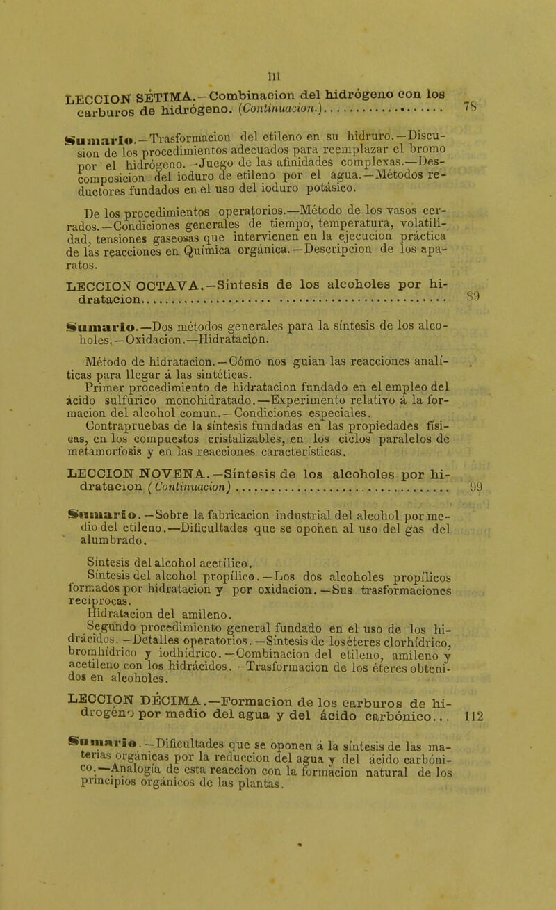 LECCION SETIMA.-Combinación del hidrógeno con los carburos de hidrógeno. {Continuación.) Sumario. —Trasformacion del etileno en su hidruro.—Discu- sión de los procedimientos adecuados para reemplazar el bromo por el hidrógeno. --Juego de las afinidades complexas.—Des- composición del ioduro de etileno por el agua.—Métodos re- ductores fundados en el uso del ioduro potásico. De los procedimientos operatorios.—Método de los vasos cer- rados.—Condiciones generales de tiempo, temperatura, volatili- dad, tensiones gaseosas que intervienen en la ejecución práctica de las reacciones en Química orgánica. — Descripción de los apa- ratos. LECCION OCTAVA.—Síntesis de los alcoholes por hi- dratacion Suniario.—Dos métodos generales para la síntesis de los alco- holes.— Oxidación. —Hidratacio n. Método de hidratacion. — Cómo nos guian las reacciones analí- ticas para llegar á las sintéticas. Primer procedimiento de hidratacion fundado en el empleo del ácido sulfúrico monohidratado.—Experimento relativo á la for- mación del alcohol común.—Condiciones especiales. Contrapruebas de la síntesis fundadas en las propiedades físi- cas, en los compuestos cristalizables, en los ciclos paralelos de metamorfosis y en ías reacciones características. LECCION NOVENA. -Síntesis de los alcoholes por hi- dratacion (Continuación) Sumario. —Sobre la fabricación industrial del alcohol por me- dio del etileno.—Dificultades que se oponen al uso del gas del alumbrado. Síntesis del alcohol acetílico. Síntesis del alcohol propílico. —Los dos alcoholes propílicos formados por hidratacion y por oxidación.—Sus trasformaclones recíprocas. Hidratacion del amileno. Segundo procedimiento general fundado en el uso de los hi- drácidüs. - Detalles operatorios.—Síntesis de los éteres clorhídrico, brorahídrico y iodhídrico.—Combinación del etileno, amileno y acetileno con los hidrácidos. - Trasformacion de los éteres obteni- dos en alcoholes. LECCION DÉCIMA.—Formación de los carburos de hi- drogen'j por medio del agua y del ácido carbónico... Samario. -Dificultades que se oponen á la síntesis de las ma- terias orgánicas por la reducción del agua y del ácido carbóni- co.—Analogía de esta reacción con la formación natural de los principios orgánicos de las plantas.