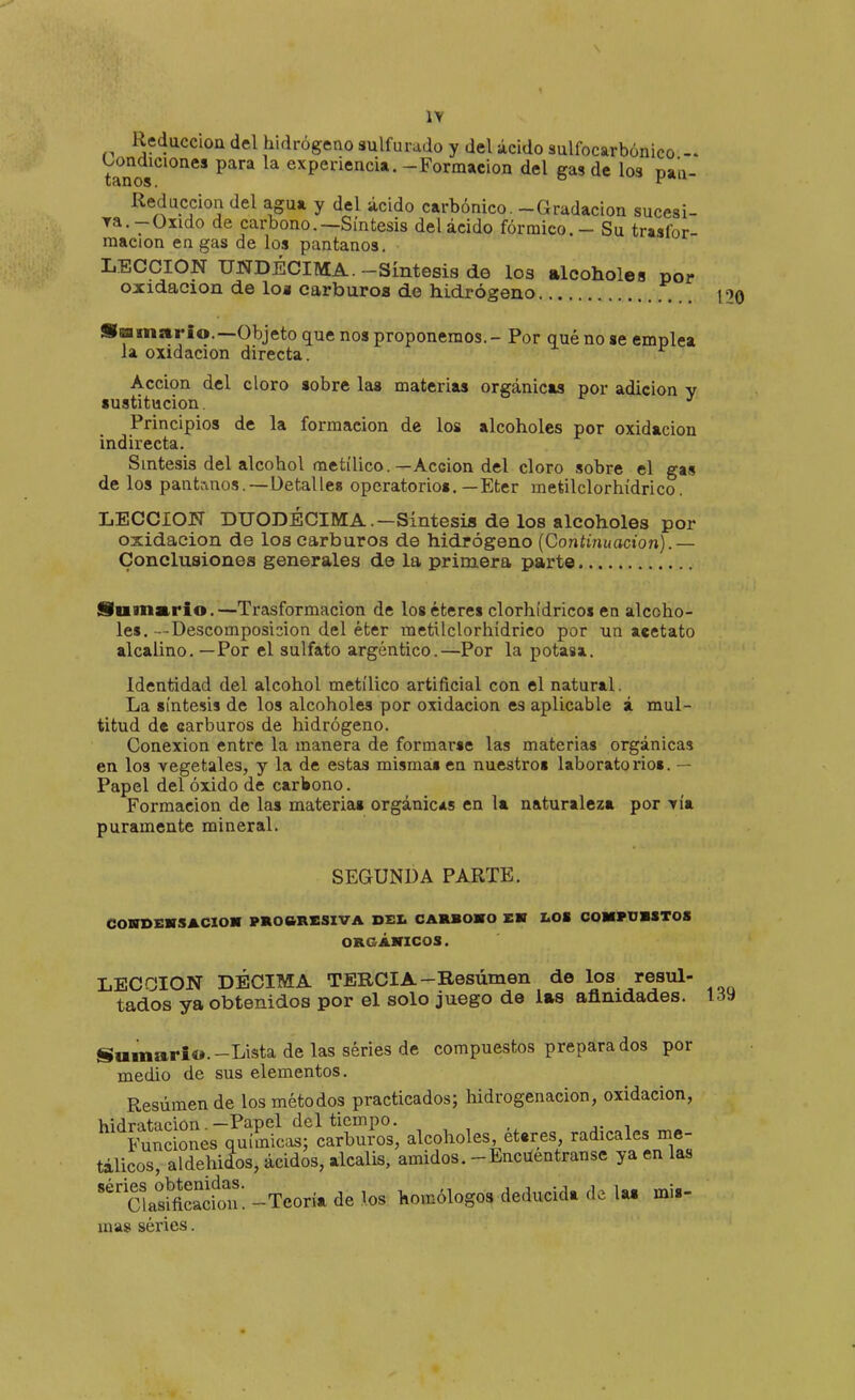 Reducción del hidrógeno sulfurado y del ácido sulfocarbónico '^^^^jciones para la experiencia. - Formación del gas de los pau- Reduccion del agua y del ácido carbónico. -Gradación sucesi- ra.-Oxido de carbono.—Síntesis del ácido fórmico. - Su trasfor- raacion en gas de los pantanos. LECCION UNDÉCIMA.-Síntesis de los alcoholes por oxidación de loa carburos de hidrógeno ... •■imario.—Objeto que nos proponemos. - Por qué no ae emplea la oxidación directa. Acción del cloro sobre las materias orgánicas por adición y sustitución. ^ Principios de la formación de los alcoholes por oxidación indirecta. Síntesis del alcohol metílico.—Acción del cloro sobre el gas de los panti-inos.—üetalleg operatorios.—Eter metilclorhídrico. LECCION DUODÉCIMA.—Síntesis de los alcoholes por oxidación de los carburos de hidrógeno {Continuación).— Conclusiones generales de la primera parte 120 Summrio.—Trasformacion de los éteres clorhídricos en alcoho- les. -Descomposición del éter metilclorhídrico por un acetato alcalino. — Por el sulfato argéntico.—Por la potasa. Identidad del alcohol metílico artificial con el natural. La síntesis de los alcoholes por oxidación es aplicable á mul- titud de carburos de hidrógeno. Conexión entre la manera de formarse las materias orgánicas en los vegetales, y la de estas mismas en nuestros laboratorios. — Papel del óxido de carbono. Formación de las materias orgánicas en la naturaleza por -ría puramente mineral. SEGUNDA PARTE. COVSEHSACIOM PR06RESIVA DEI. CARBOMO EK LOi COMFOBSTOS ORGÁHICOS. LECCION DÉCIMA TERCIA-Resúmen de los resul- tados ya obtenidos por el solo juego de las afinidades. 139 Sumario.-Lista de las series de compuestos preparados por medio de sus elementos. Resúmen de los métodos practicados; hidrogenacion, oxidación, hidratacion —Papel del tiempo. Funciones químicas; carburos, alcoholes, éteres, radicales me- tálicos, aldehidos, ácidos, alcalis, amidos. -Encuentranse ya en las CUsmcadon'. -Teoría de los homólogos deducida de la. mis- mas séries.