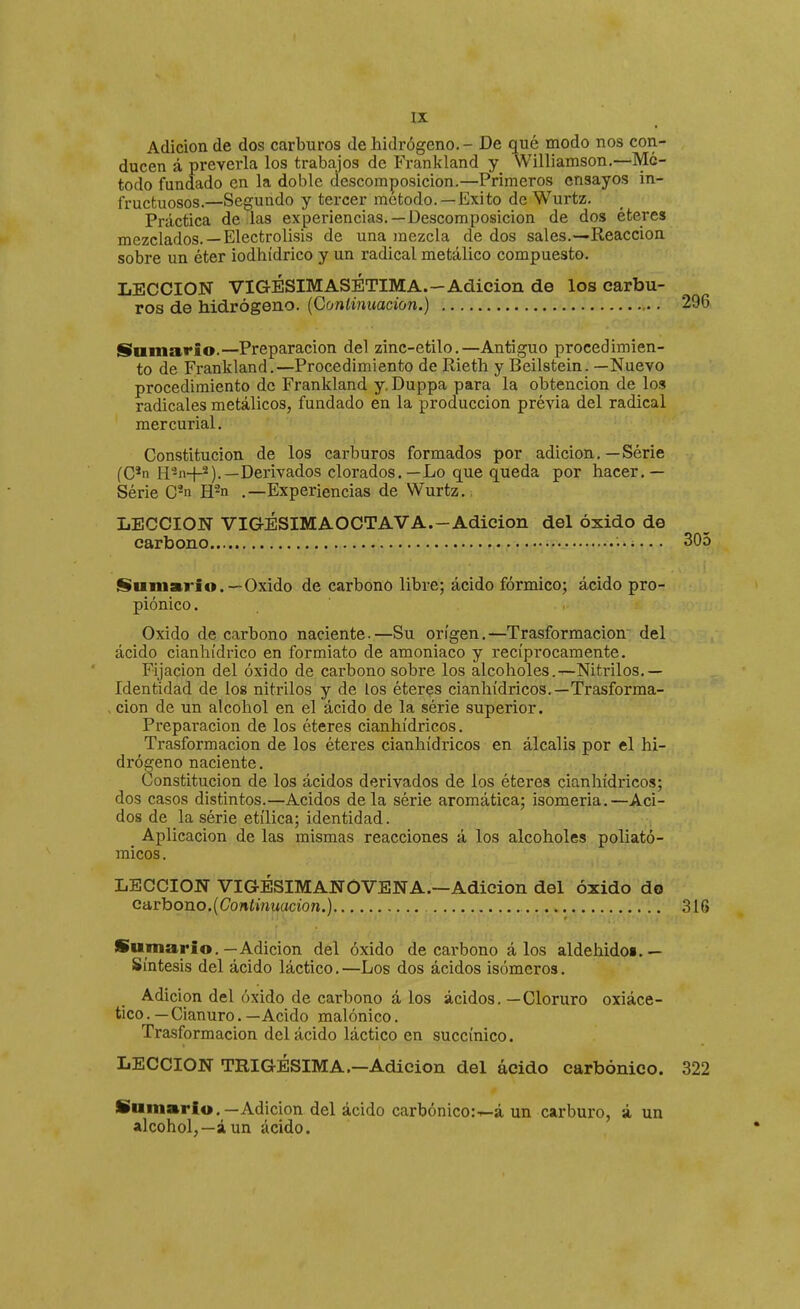 Adición de dos carburos de hidrógeno. - De qué modo nos con- ducen á preverla los trabajos de Frankland y Williamson.—Mé- todo fundado en la doble descomposición.—Primeros ensayos in- fructuosos.—Segundo y tercer método.—Exito de Wurtz. Práctica de las experiencias.—Descomposición de dos éteres mezclados.—Electrólisis de una mezcla de dos sales.—Reacción sobre un éter iodhídrico y un radical metálico compuesto. LECCION VIGÉSIMASÉTIMA.—Adición de los carbu- ros de hidrógeno. {Conlinuacion.) 296 Sumario.—Preparación del zinc-etilo.—Antiguo procedimien- to de Frankland.—Procedimiento de Rieth y Beilstein. —Nuevo procedimiento de Frankland y. Duppa para la obtención de los radicales metálicos, fundado en la producción prévia del radical mercurial. Constitución de los carburos formados por adición.—Série (C*n H2n-}-2).—Derivados clorados.—Lo que queda por hacer.— Série C'n H^n .—Experiencias de Wurtz. ; LECCION VIG-ÉSIMAOCTAVA.-Adición del óxido de carbono ..i... 305 fSu m ario.—Oxido de carbono libre; ácido fórmico; ácido pro- piónico. Oxido de carbono naciente.—Su origen.—Trasformacion del ácido cianhídrico en formiato de amoniaco y recíprocamente. Fijación del óxido de carbono sobre los alcoholes.—Nitrilos,— Identidad de los nitrilos y de los éteres cianhídricos.—Trasforma- cion de un alcohol en el ácido de la série superior. Preparación de los éteres cianhídricos. Trasformacion de los éteres cianhídricos en álcalis por el hi- drógeno naciente. Constitución de los ácidos derivados de los éteres cianhídricos; dos casos distintos.—Acidos déla série aromática; isomería.—Aci- dos de la série etílica; identidad. Aplicación de las mismas reacciones á los alcoholes poliató- micos . LECCION VIGÉSIMANOVENA.—Adición del óxido do ca,rhono.{Continuación.) 316 Sumario.—Adición del óxido de carbono á los aldehidoi.— Síntesis del ácido láctico.—Los dos ácidos isómeros. Adición del óxido de carbono á los ácidos. —Cloruro oxiáce- tico. — Cianuro. — Acido malónico. Trasformacion del ácido láctico en succínico. LECCION TRIGÉSIMA.—Adición del ácido carbónico. 322 Sumario,—Adición del ácido carbónico:-^á un carburo, ¿ un alcohol,—áun ácido.