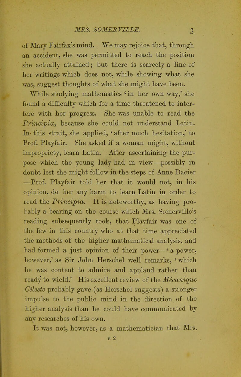 of Mary Fairfax's mind. We may rejoice that, through an accident, she was permitted to reach the position she actually attained; but there is scarcely a line of her wi'itings which does not, while showing what she was, suggest thoughts of what she might have been. While studying mathematics ' in her own way,' she foimd a diflSculty which for a time threatened to inter- fere with her progress. She was unable to read the Pnncipia, because she could not understand Latin. In- this strait, she applied, ' after much hesitation,' to Prof. Playfair. She asked if a woman might, without impropriety, learn Latin. After ascertaining the pur- pose which the young lady had in view—possibly in doubt lest she might follow in the steps of Anne Dacier —Prof. Playfair told her that it would not, in his opinion, do her any harm to learn Latin in order to read the Princvpia. It is noteworthy, as having pro- bably a bearing on the course which Mrs. Somerville's reading subsequently took, that Playfair was one of the few in this country who at that time appreciated the methods of the higher mathematical analysis, and had formed a just opinion of their power—' a power, however,' as Sir John Herschel well remarks, ' which he was content to admire and applaud rather than ready to wield.' His excellent review of the Mecanique Celeste probably gave (as Herschel suggests) a stronger impulse to the public mind in the direction of the higher analysis than he could have communicated by any researches of his own. It was not, however, as a mathematician that Mrs. B 2