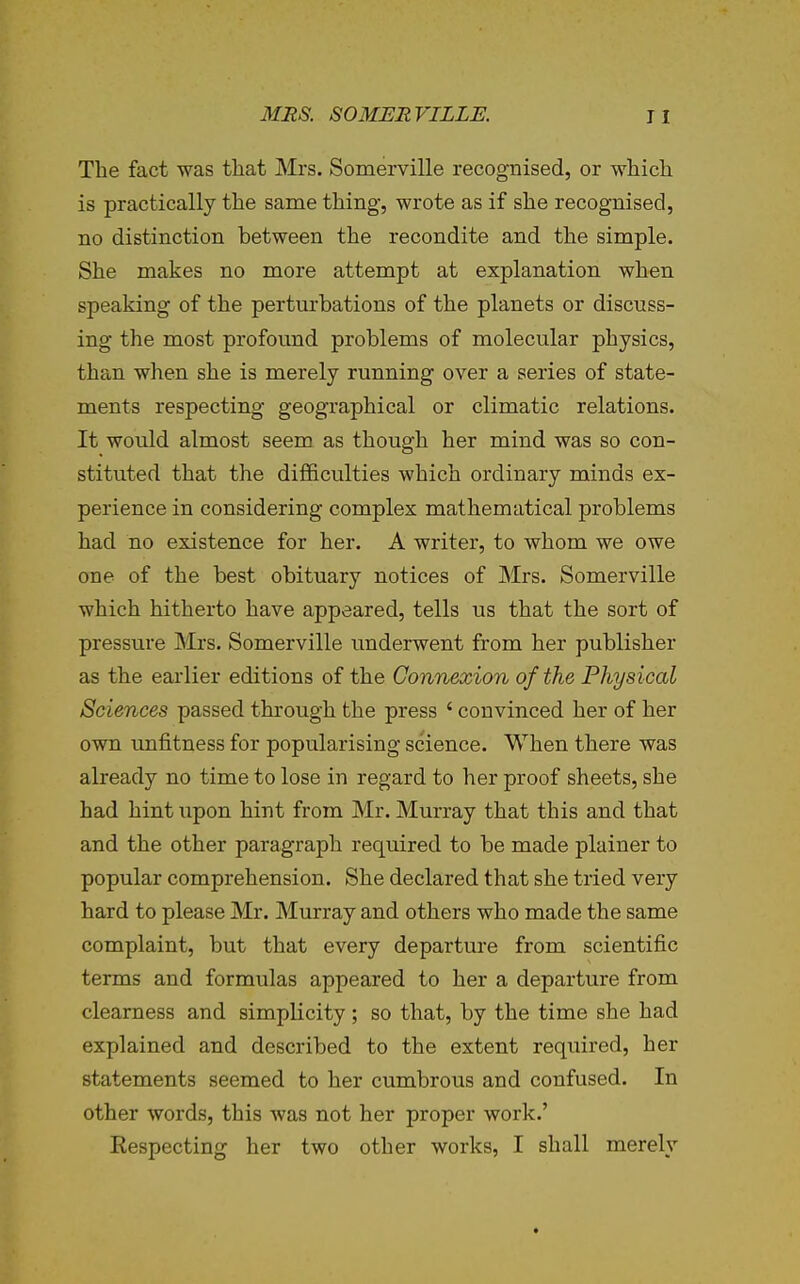 The fact was tliat Mrs. Somerville recognised, or which is practically the same thing, wrote as if she recognised, no distinction between the recondite and the simple. She makes no more attempt at explanation when speaking of the perturbations of the planets or discuss- ing the most profound problems of molecular physics, than when she is merely running over a series of state- ments respecting geographical or climatic relations. It would almost seem as though her mind was so con- stituted that the difficulties which ordinary minds ex- perience in considering complex mathematical problems had no existence for her. A writer, to whom we owe one of the best obituary notices of Mrs. Somerville which hitherto have appeared, tells us that the sort of pressure Mrs. Somerville underwent from her publisher as the earlier editions of the Connexion of the Physical Sciences passed through the press ' convinced her of her own unfitness for popularising science. When there was already no time to lose in regard to her proof sheets, she had hint xipon hint from Mr. Murray that this and that and the other paragraph required to be made plainer to popular comprehension. She declared that she tried very hard to please Mr. Murray and others who made the same complaint, but that every departure from scientific terms and formulas appeared to her a departure from clearness and simplicity ; so that, by the time she had explained and described to the extent required, her statements seemed to her cumbrous and confused. In other words, this was not her proper work.' Eespecting her two other works, I shall merely