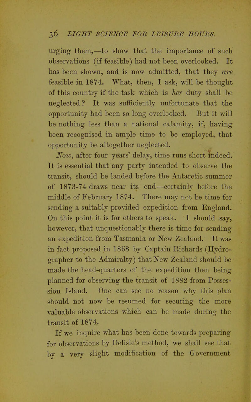 urging them,—to show that the importance of such observations (if feasible) had not been overlooked. It has been shown, and is now admitted, that they are feasible in 1874. What, then, I ask, will be thought of this country if the task which is her duty shall be neglected ? It was sufficiently unfortunate that the opportunity had been so long overlooked. But it will be nothing less than a national calamity, if, having been recognised in ample time to be employed, that opportunity be altogether neglected. Noiu, after four years' delay, time runs short mdeed. It is essential that any party intended to observe the transit, should be landed before the Antarctic summer of 1873-74 draws near its end—certainly before the middle of February 1874. There may not be time for sending a suitably provided expedition from England. On this point it is for others to speak. I should say, however, that unquestionably there is time for sending an expedition from Tasmania or New Zealand. It was in fact proposed in 1868 by Captain Eichards (Hydro- grapher to the Admiralty) that New Zealand should be made the head-quarters of the expedition then being planned for observing the transit of 1882 from Posses- sion Island. One can see no reason why this plan should not now be resumed for securing the more valuable observations which can be made during the transit of 1874. If we inquire what has been done towards preparing for observations by Delisle's method, we shall see that by a very slight modification of the Government