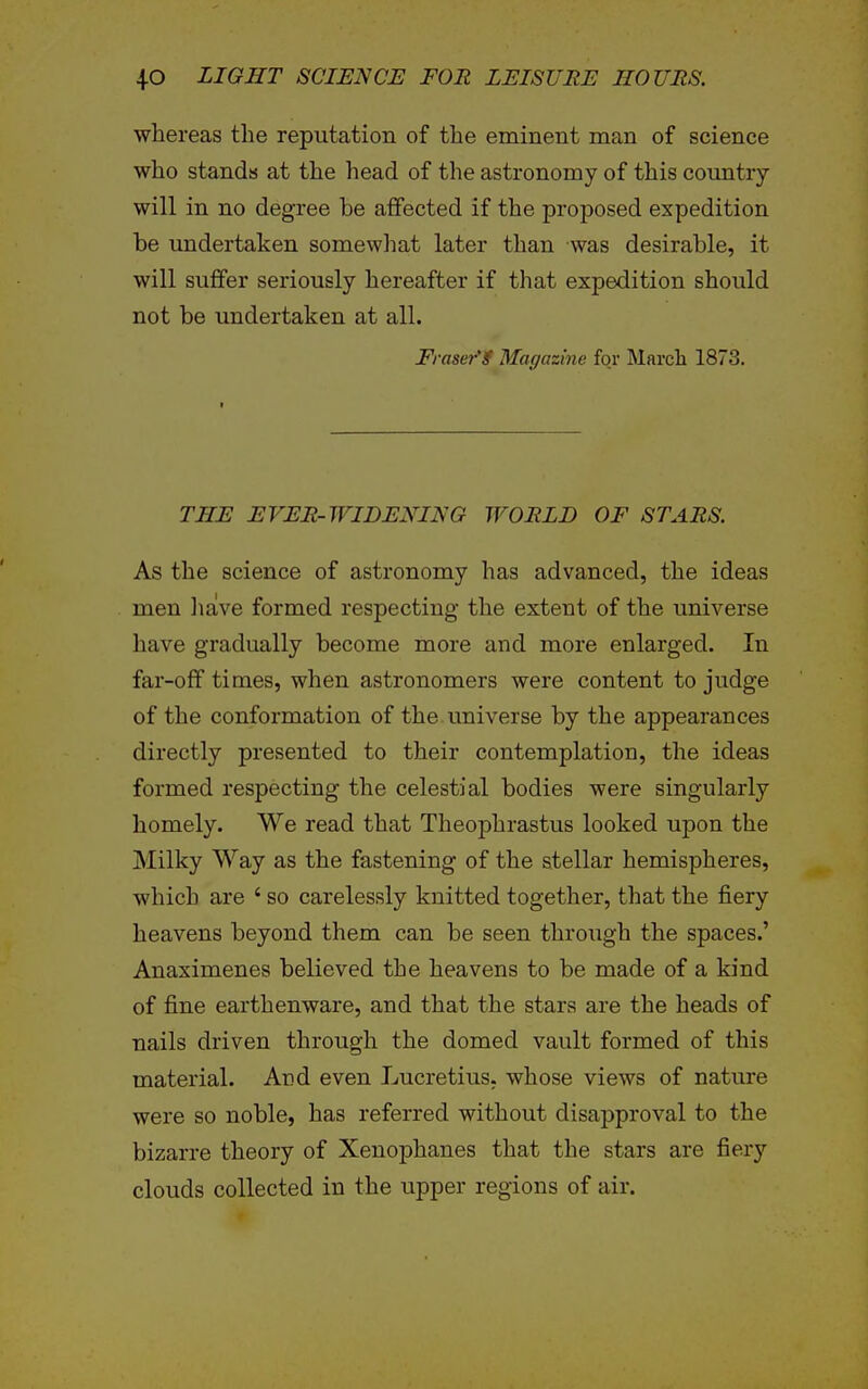 whereas the reputation of the eminent man of science who stands at the head of the astronomy of this country will in no degree be affected if the proposed expedition be undertaken somewhat later than was desirable, it will suffer seriously hereafter if that expedition should not be undertaken at all. Eraser'f Magazine for March 1873. THE EVER-WIDEXING WORLD OF STARS. As the science of astronomy has advanced, the ideas men liave formed respecting the extent of the universe have gradually become more and more enlarged. In far-off times, when astronomers were content to judge of the conformation of the universe by the appearances directly presented to their contemplation, the ideas formed respecting the celestial bodies were singularly homely. We read that Theophrastus looked upon the Milky Way as the fastening of the stellar hemispheres, which are ' so carelessly knitted together, that the fiery heavens beyond them can be seen through the spaces.' Anaximenes believed the heavens to be made of a kind of fine earthenware, and that the stars are the heads of nails driven through the domed vault formed of this material. Ard even Lucretius, whose views of nature were so noble, has referred without disapproval to the bizarre theory of Xenophanes that the stars are fiery clouds collected in the upper regions of air.