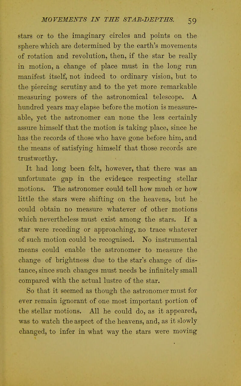 stars or to the imaginary circles and points on the sphere which are determined by the earth's movements of rotation and revolution, then, if the star be really in motion, a change of place must in the long run manifest itself, not indeed to ordinary vision, but to the piercing scrutiny and to the yet more remarkable measuring powers of the astronomical telescope. A hundred years may elapse before the motion is measure- able, yet the astronomer can none the less certainly assiure himself that the motion is taking place, since he has the records of those who have gone before him, and the means of satisfying himself that those records are trustworthy. It had long been felt, however, that there was an unfortunate gap in the evidence respecting stellar motions. The astronomer could tell how much or how little the stars were shifting on the heavens, but he could obtain no measure whatever of other motions which nevertheless must exist among the stars. If a star were receding or approaching, no trace whatever of such motion could be recognised. No instrumental means could enable the astronomer to measure the change of brightness due to the star's change of dis- tance, since such changes must needs be infinitely small compared with the actual lustre of the star. So that it seemed as though the astronomer must for ever remain ignorant of one most important portion of the stellar motions. All he could do, as it appeared, was to watch the aspect of the heavens, and, as it slowly changed, to infer in what way the stars were moving