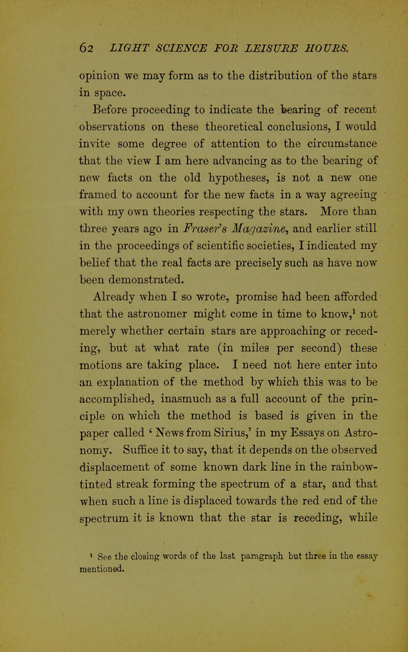 opinion we may form as to the distribution of the stars in space. Before proceeding to indicate the tearing of recent observations on these theoretical conclusions, I would invite some degree of attention to the circumstance that the view I am here advancing as to the bearing of new facts on the old hypotheses, is not a new one framed to account for the new facts in a way agreeing with my own theories respecting the stars. More than three years ago in Fraser''s Magazine, and earlier still in the proceedings of scientific societies, I indicated my belief that the real facts are precisely such as have now been demonstrated. Already when I so wrote, promise had been afforded that the astronomer might come in time to know,* not merely whether certain stars are approaching or reced- ing, but at what rate (in miles per second) these motions are taking place. I need not here enter into an explanation of the method by which this was to be accomplished, inasmuch as a full account of the prin- ciple on which the method is based is given in the paper called ' News from Sirius,' in my Essays on Astro- nomy. Suffice it to say, that it depends on the observed displacement of some known dark line in the rainbow- tinted streak forming the spectrum of a star, and that when such a line is displaced towards the red end of the spectrum it is known that the star is receding, while ' See the closing words of the last paragraph but three in the essay- mentioned.