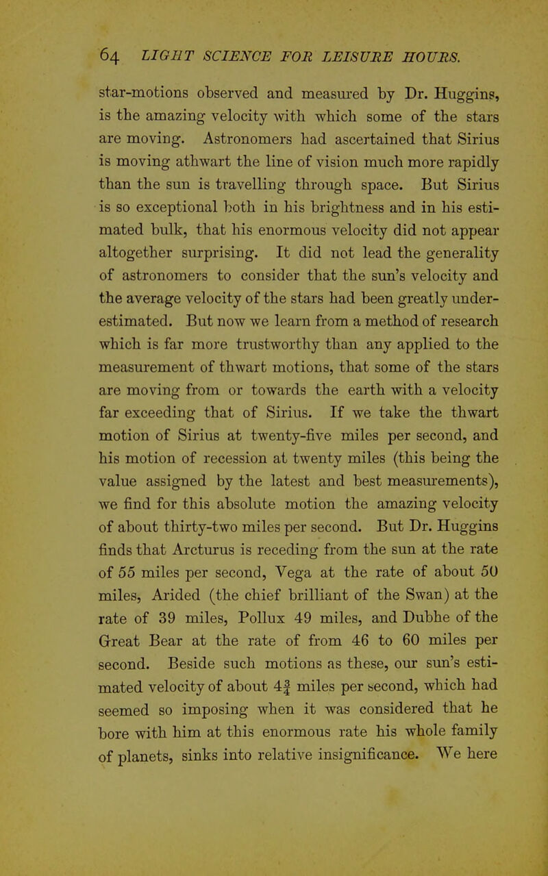 star-motions observed and measured by Dr. Hugging, is the amazing velocity with which some of the stars are moving. Astronomers had ascertained that Sirius is moving athwart the line of vision much more rapidly than the sun is travelling through space. But Sirius is so exceptional both in his brightness and in his esti- mated bulk, that his enormous velocity did not appear altogether surprising. It did not lead the generality of astronomers to consider that the sun's velocity and the average velocity of the stars had been greatly under- estimated. But now we learn from a method of research which is far more trustworthy than any applied to the measurement of thwart motions, that some of the stars are moving from or towards the earth with a velocity far exceeding that of Sirius. If we take the thwart motion of Sirius at twenty-five miles per second, and his motion of recession at twenty miles (this being the value assigned by the latest and best measurements), we find for this absolute motion the amazing velocity of about thirty-two miles per second. But Dr. Huggins finds that Arcturus is receding from the sun at the rate of 55 miles per second, Vega at the rate of about 50 miles, Arided (the chief brilliant of the Swan) at the rate of 39 miles, Pollux 49 miles, and Dubhe of the G-reat Bear at the rate of from 46 to 60 miles per second. Beside such motions as these, our sun's esti- mated velocity of about 4| miles per second, which had seemed so imposing when it was considered that he bore with him at this enormous rate his whole family of planets, sinks into relative insignificance. We here