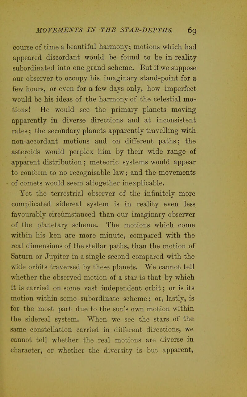 course of time a beautiful harmony; motions which had appeared discordant would be found to be in reality- subordinated into one grand scheme. But if we suppose our observer to occupy his imaginary stand-point for a few hours, or even for a few days only, how imperfect would be his ideas of the harmony of the celestial mo- tions! He would see the primary planets moving apparently in diverse directions and at inconsistent rates; the secondary planets apparently travelling with non-accordant motions and on different paths; the asteroids would perplex him by their wide range of apparent distribution; meteoric systems would appear to conform to no recognisable law; and the movements - of comets woidd seem altogether inexplicable. Yet the terrestrial observer of the infinitely more complicated sidereal system is in reality even less favourably circumstanced than our imaginary observer of the planetary scheme. The motions which come within his ken are more minute, compared with the real dimensions of the stellar paths, than the motion of Saturn or Jupiter in a single second compared with the wide orbits traversed by these planets. We cannot tell whether the observed motion of a star is that by which it is carried on some vast independent orbit; or is its motion within some subordinate scheme; or, lastly, is for the most part due to the sun's own motion within the sidereal system. When we see the stars of the same constellation carried in different directions, we cannot tell whether the real motions are diverse in character, or whether the diversity is but apparent,