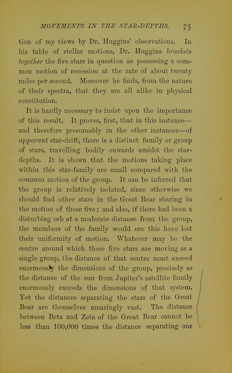 tion of my views by Dr. Huggins' observations. In his table of stellar motions, Dr. Huggins brackets together the five stars in question as possessing a com- mon motion of recession at the rate of about twenty miles per second. Moreover he finds, from the nature of their spectra, that they are all alike in physical constitution. It is hardly necessary to insist upon the importance of this result. It proves, first, that in this instance— and therefore presumably in the other instances—of apparent star-drift, there is a distinct family or group of stars, travelling bodily onwards amidst the star- depths. It is shown that the motions taking place within this star-family are small compared with the common motion of the group. It can be inferred that the group is relatively isolated, since otherwise we should find other stars in the Great Bear sharing in the motion of these five ; and also, if there had been a distm-bing orb at a moderate distance from the group, the members of the family would ere this have lost their uniformity of motion. Whatever may be the centre around which these five stars are moving as a single group, the distance of that centre must exceed enormously the dimensions of the group, precisely as the distance of the sun from Jupiter's satellite family enormously exceeds the dimensions of that system. Yet the distances separating the stars of the Great Bear are themselves amazingly vast. The distance between Beta and Zeta of the Great Bear cannot be less than 100,000 times the distance separating our