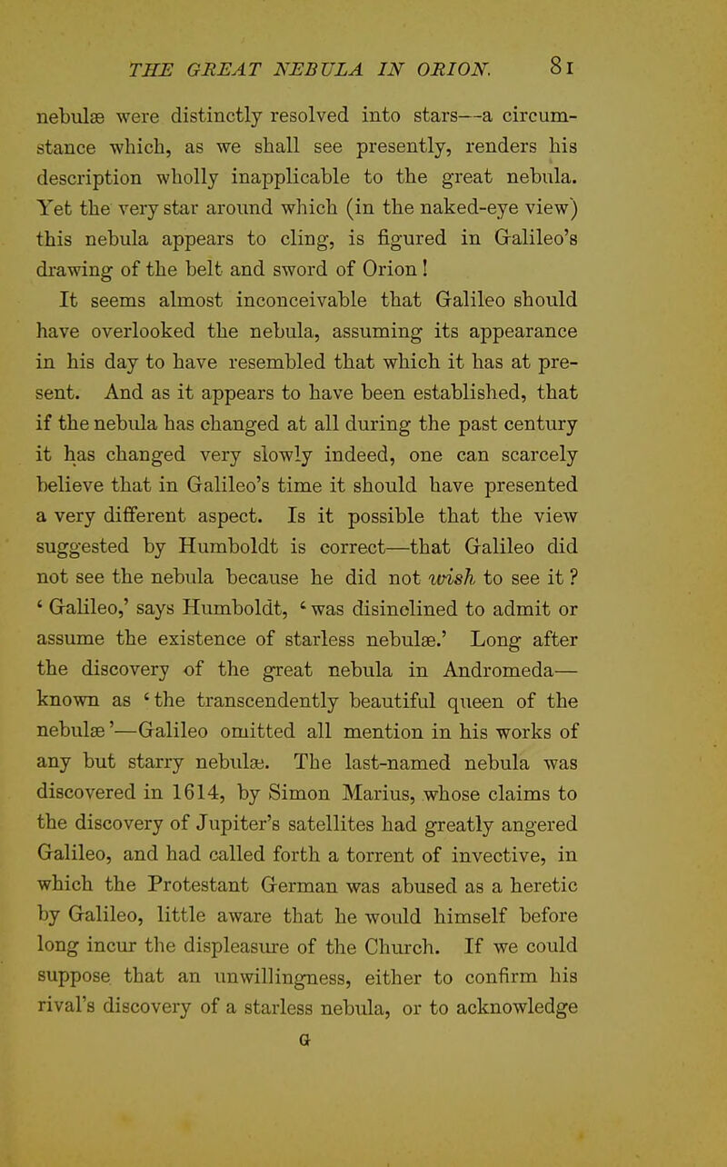 nebulae were distinctly resolved into stars—a circum- stance which, as we shall see presently, renders his description wholly inapplicable to the great nebula. Yet the very star around which (in the naked-eye view) this nebula appears to cling, is figured in Gralileo's drawing of the belt and sword of Orion! It seems almost inconceivable that Galileo should have overlooked the nebula, assuming its appearance in his day to have resembled that which it has at pre- sent. And as it appears to have been established, that if the nebula has changed at all during the past century it has changed very slowly indeed, one can scarcely believe that in Galileo's time it should have presented a very different aspect. Is it possible that the view suggested by Humboldt is correct—that Galileo did not see the nebula because he did not loish to see it ? ' Galileo,' says Humboldt, ' was disinclined to admit or assume the existence of starless nebulae.' Long after the discovery of the great nebula in Andromeda— known as 'the transcendently beautiful qxieen of the nebulae'—Galileo omitted all mention in his works of any but starry nebulae. The last-named nebula was discovered in 1614, by Simon Marius, whose claims to the discovery of Jupiter's satellites had greatly angered Galileo, and had called forth a torrent of invective, in which the Protestant German was abused as a heretic by Galileo, little aware that he would himself before long incur the displeasiure of the Church. If we could suppose that an unwillingness, either to confirm his rival's discovery of a starless nebula, or to acknowledge