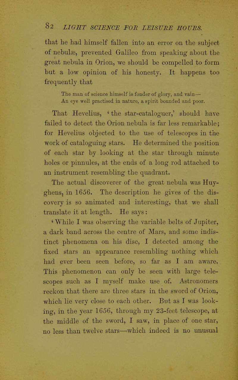 that he had himself fallen into an error on the subject of nebulae, prevented Gralileo from speaking about the great nebula in Orion, we should be compelled to form but a low opinion of his honesty. It happens too frequently that The man of science himself is fonder of glory, and vain— An eye well practised in natm-e, a spirit bounded and poor. That Hevelius, ' the star-cataloguer,' should have failed to detect the Orion nebula is far less remarkable; for Hevelius objected to the use of telescopes in the work of cataloguing stars. He determined the position of each star by looking at the star through minute holes or pinnules, at the ends of a long rod attached to an instrument resembling the quadrant. The actual discoverer of the gi'eat nebula was Huy- gheus, in 1656. The description he gives of the dis- covery is so animated and interesting, that we shall translate it at length. He says : ' While I was observing the variable belts of Jupiter, a dark band across the centre of Mars, and some indis- tinct phenomena on his disc, I detected among the fixed stars an appearance resembling nothing which had ever been seen before, so far as I am aware. This phenomenon can only be seen with large tele- scopes such as I myself make use of. Astronomers reckon that there are three stars in the sword of Orion, which lie very close to each other. But as I was look- ing, in the year 1656, through my 23-feet telescope, at tlie middle of the sword, I saw, in place of one star, no less than twelve stars—which indeed is no unusual