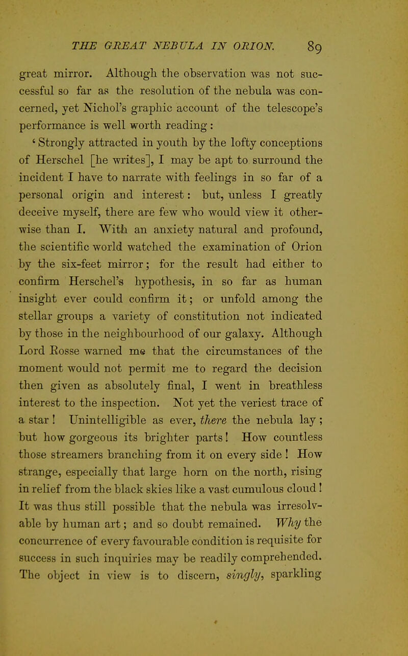 great mirror. Although the observation was not suc- cessful so far as the resolution of the nebula was con- cerned, yet Nichol's graphic account of the telescope's performance is well worth reading : ' Strongly attracted in youth by the lofty conceptions of Herschel [he writes], I may be apt to sm-round the incident I have to narrate with feelings in so far of a personal origin and interest: but, unless I greatly deceive myself, there are few who would view it other- wise than I. With an anxiety natm^al and profound, the scientific world watched the examination of Orion by the six-feet mirror; for the result had either to confirm Herschel's hypothesis, in so far as human insight ever could confirm it; or unfold among the stellar groups a variety of constitution not indicated by those in the neighbourhood of our galaxy. Although Lord Eosse warned me that the circumstances of the moment would not permit me to regard the decision then given as absolutely final, I went in breathless interest to the inspection. Not yet the veriest trace of a star ! Unintelligible as ever, there the nebula lay ; but how gorgeous its brighter parts! How countless those streamers branching from it on every side ! How strange, especially that large horn on the north, rising in relief from the black skies like a vast cumulous cloud! It was thus still possible that the nebula was irresolv- able by human art; and so doubt remained. Why the concurrence of every favourable condition is requisite for success in such inquiries may be readily comprehended. The object in view is to discern, singly-, sparkling ♦