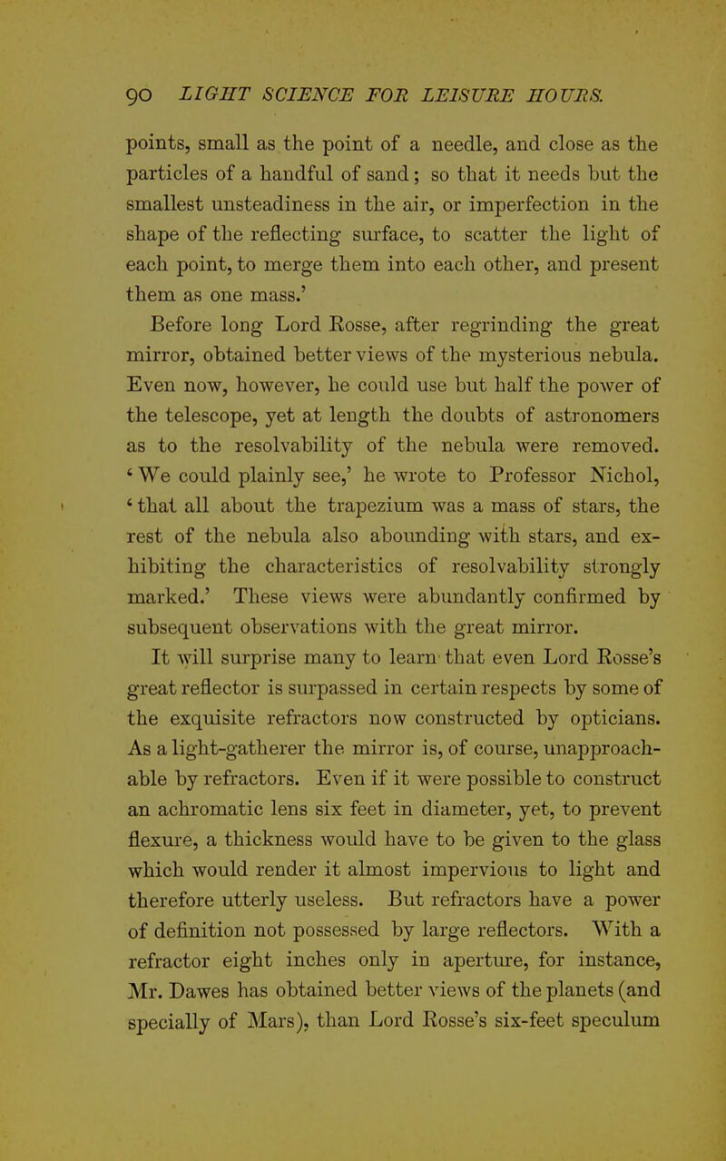 points, small as the point of a needle, and close as the particles of a handful of sand; so that it needs but the smallest unsteadiness in the air, or imperfection in the shape of the reflecting surface, to scatter the light of each point, to merge them into each other, and present them as one mass.' Before long Lord Eosse, after regrinding the great mirror, obtained better views of the mysterious nebula. Even now, however, he could use but half the power of the telescope, yet at length the doubts of astronomers as to the resolvability of the nebula were removed. * We could plainly see,' he wrote to Professor Nichol, * thai all about the trapezium was a mass of stars, the rest of the nebula also abounding with stars, and ex- hibiting the characteristics of resolvability strongly marked.' These views were abundantly confirmed by subsequent observations with the great mirror. It Avill surprise many to learn' that even Lord Eosse's great reflector is surpassed in certain respects by some of the exquisite refractors now constructed by opticians. As a light-gatherer the mirror is, of course, unapproach- able by refractors. Even if it were possible to construct an achromatic lens six feet in diameter, yet, to prevent flexure, a thickness would have to be given to the glass which would render it almost impervious to light and therefore utterly useless. But refractors have a power of definition not possessed by large reflectors. With a refractor eight inches only in aperture, for instance, Mr. Dawes has obtained better views of the planets (and specially of Mars), than Lord Eosse's six-feet speculum