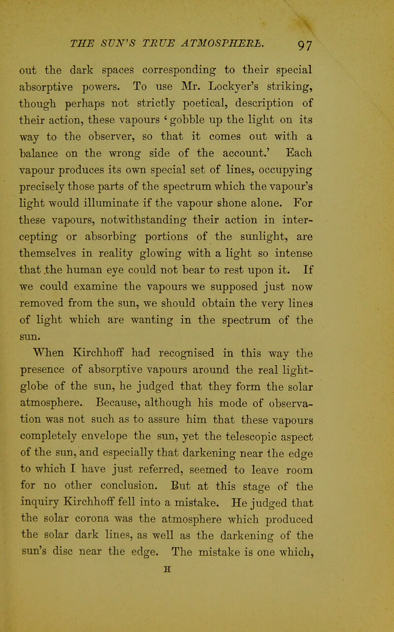 out the dark spaces corresponding to their special absorptive powers. To use Mr. Lockyer's striking, though perhaps not strictly poetical, description of their action, these vapours ' gobble up the light on its way to the observer, so that it conies out with a balance on the wrong side of the account.' Each vapour produces its own special set of lines, occupying precisely those parts of the spectrum which the vapour's light would illuminate if the vapour shone alone. For these vapours, notwithstanding their action in inter- cepting or absorbing portions of the sunlight, are themselves in reality glowing with a light so intense that the human eye could not bear to rest upon it. If we could examine the vapours we supposed just now removed from the sun, we should obtain the very lines of light which are wanting in the spectrum of the sim. When KirchhofF had recognised in this way the presence of absorptive vapours around the real light- globe of the sun, he judged that they form the solar atmosphere. Because, although his mode of observa- tion was not such as to assure him that these vapom-s completely envelope the sun, yet the telescopic aspect of the sun, and especially that darkening near the edge to which I have just referred, seemed to leave room for no other conclusion. But at this stage of the inquiry KirchholF fell into a mistake. He judged that the solar corona was the atmosphere which produced the solar dark lines, as well as the darkening of the sun's disc near the edge. The mistake is one which, H