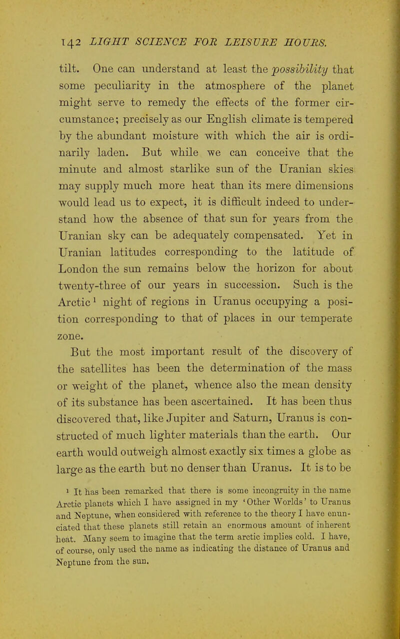 tilt. One can understand at least the possibility that some peculiarity in the atmosphere of the planet might serve to remedy the efifects of the former cir- cumstance; precisely as our English climate is tempered by the abundant moisture with which the air is ordi- narily laden. But while we can conceive that the minute and almost starlike sun of the Uranian skies may supply much more heat than its mere dimensions would lead us to expect, it is difficult indeed to under- stand how the absence of that sim for years from the Uranian sky can be adequately compensated. Yet in Uranian latitudes corresponding to the latitude of London the sim remains below the horizon for about twenty-three of our years in succession. Such is the Arctic ^ night of regions in Uranus occupying a posi- tion corresponding to that of places in our temperate zone. But the most important result of the discovery of the satellites has been the determination of the mass or weight of the planet, whence also the mean density of its substance has been ascertained. It has been thus discovered that, like Jupiter and Saturn, Uranus is con- structed of much lighter materials than the earth. Our earth would outweigh almost exactly six times a globe as large as the earth but no denser than Uranus. It is to be ' It has been remarked that there is some incongruity in the name Arctic planets wliich I have assigned in my ' Other Worlds' to Uranus and Neptune, when considered with reference to the theory I have enun- ciated that these planets still retain an enormous amount of inherent heat. Many seem to imagine that the term arctic implies cold. I have, of course, only used the name as indicating the distance of Uranus and Neptune from the sun.
