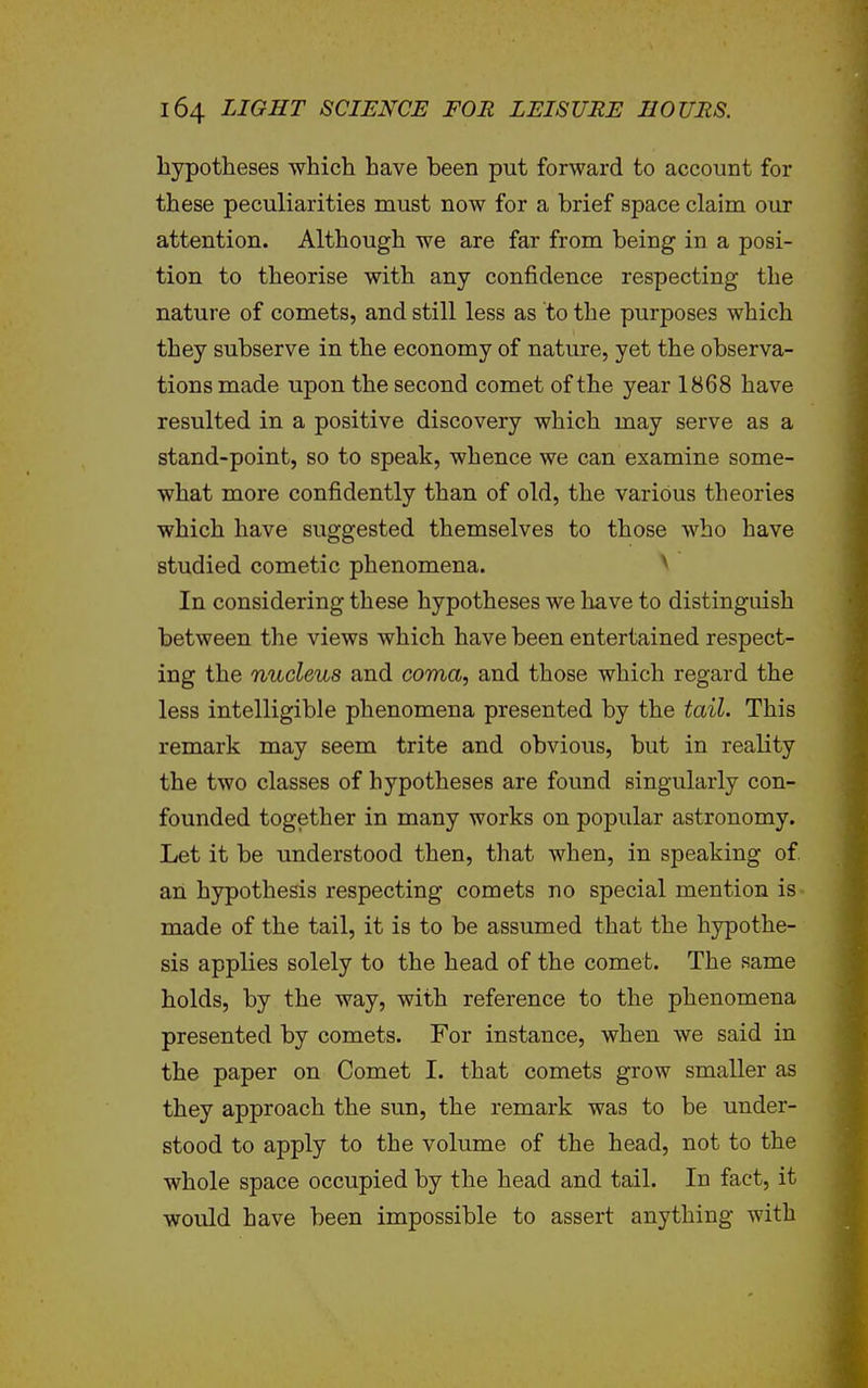 hypotheses which have been put forward to account for these peculiarities must now for a brief space claim our attention. Although we are far from being in a posi- tion to theorise with any confidence respecting the nature of comets, and still less as to the purposes which they subserve in the economy of nature, yet the observa- tions made upon the second comet of the year 1868 have resulted in a positive discovery which may serve as a stand-point, so to speak, whence we can examine some- what more confidently than of old, the various theories which have suggested themselves to those who have studied cometic phenomena. ^ In considering these hypotheses we have to distinguish between the views which have been entertained respect- ing the nucleus and coma, and those which regard the less intelligible phenomena presented by the tail. This remark may seem trite and obvious, but in reality the two classes of hypotheses are found singularly con- founded together in many works on popular astronomy. Let it be understood then, that when, in speaking of an hypothesis respecting comets no special mention is made of the tail, it is to be assumed that the hypothe- sis applies solely to the head of the comet. The same holds, by the way, with reference to the phenomena presented by comets. For instance, when we said in the paper on Comet I. that comets grow smaller as they approach the sun, the remark was to be under- stood to apply to the volume of the head, not to the whole space occupied by the head and tail. In fact, it would have been impossible to assert anything with