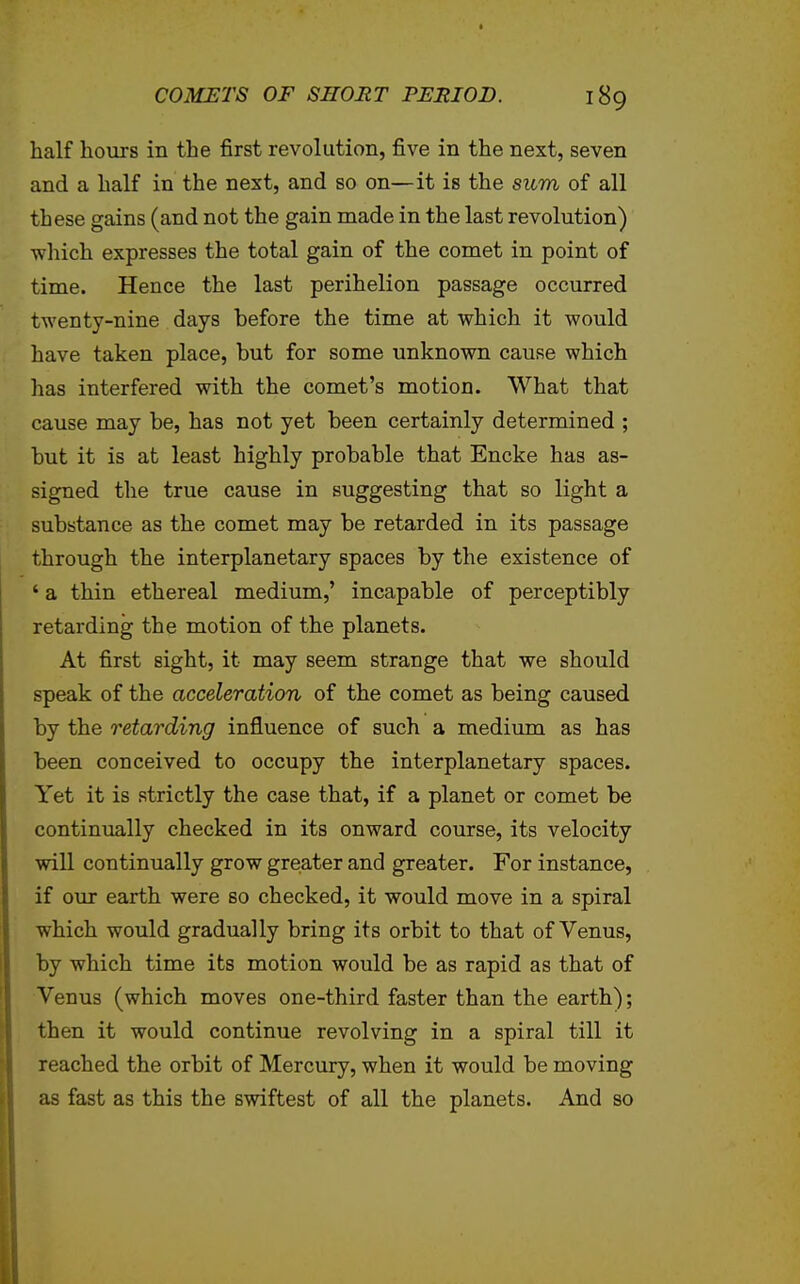 half hours in the first revolution, five in the next, seven and a half in the next, and so on—it is the sum of all these gains (and not the gain made in the last revolution) which expresses the total gain of the comet in point of time. Hence the last perihelion passage occurred twenty-nine days before the time at which it would have taken place, but for some unknown cause which has interfered with the comet's motion. What that cause may be, has not yet been certainly determined ; but it is at least highly probable that Encke has as- signed the true cause in suggesting that so light a substance as the comet may be retarded in its passage through the interplanetary spaces by the existence of ' a thin ethereal medium,' incapable of perceptibly retarding the motion of the planets. At first sight, it may seem strange that we should speak of the acceleration of the comet as being caused by the retarding influence of such a medium as has been conceived to occupy the interplanetary spaces. Yet it is strictly the case that, if a planet or comet be continually checked in its onward course, its velocity will continually grow greater and greater. For instance, if our earth were so checked, it would move in a spiral which would gradually bring its orbit to that of Venus, by which time its motion would be as rapid as that of Venus (which moves one-third faster than the earth); then it would continue revolving in a spiral till it reached the orbit of Mercury, when it would be moving as fast as this the swiftest of all the planets. And so