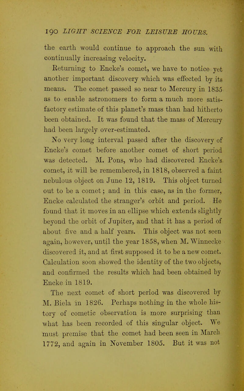 the earth would continue to approach the sun with continually increasing velocity. Returning to Encke's comet, we have to notice yet another important discovery which was eflfected by its means. The comet passed so near to Mercury in 1835 as to enable astronomers to form a much more satis- factory estimate of this planet's mass than had hitherto been obtained. It was found that the mass of Mercury had been largely over-estimated. No very long interval passed after the discovery of Encke's comet before another comet of short period was detected. M. Pons, who had discovered Encke's comet, it will be remembered, in 1818, observed a faint nebulous object on June 12, 1819. This object tm-ned out to be a comet; and in this case, as in the former, Encke calculated the stranger's orbit and period. He found that it moves in an ellipse which extends slightly beyond the orbit of Jupiter, and that it has a period of about five and a half years. This object was not seen again, however, until the year 1858, when M. Winnecke discovered it, and at first supposed it to be a new comet. Calculation soon showed the identity of the two objects, and confirmed the results which had been obtained by Encke in 1819. The next comet of short period was discovered by M. Biela in 1826. Perhaps nothing in the whole his- tory of cometic observation is more surprising than what has been recorded of this singular object. We must premise that the comet had been seen in March 1772, and again in November 1805. But it was not