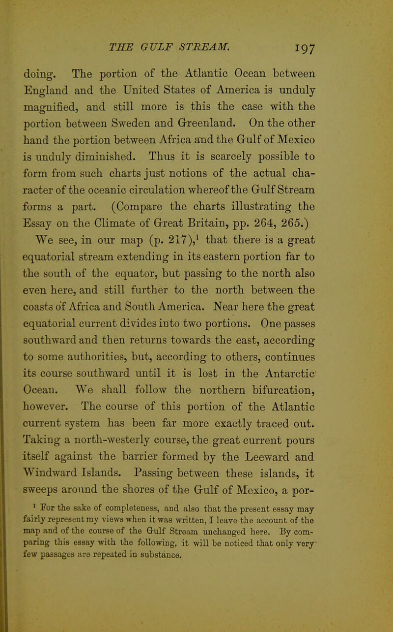 doing. The portion of the Atlantic Ocean between England and tlie United States of America is unduly magnified, and still more is this the case with the portion between Sweden and Greenland. On the other hand the portion between Africa and the Grulf of Mexico is unduly diminished. Thus it is scarcely possible to form from such charts just notions of the actual cha- racter of the oceanic circulation whereof the Gulf Stream forms a part. (Compare the charts illustrating the Essay on the Climate of Great Britain, pp. 264, 265.) We see, in our map (p. 217),' that there is a great equatorial stream extending in its eastern portion far to the south of the equator, but passing to the north also even here, and still further to the north between the coasts of Africa and South America. Near here the great equatorial current divides into two portions. One passes southward and then returns towards the east, according to some authorities, but, according to others, continues its course southward until it is lost in the Antarctic Ocean. VVe shall follow the northern bifurcation, however. The course of this portion of the Atlantic current system has been far more exactly traced out. Taking a north-westerly course, the great current pours itself against the barrier formed by the Leeward and Windward Islands. Passing between these islands, it sweeps around the shores of the Gulf of Mexico, a por- ' For the sake of completeness, and also that the present essay may fairly represent my \-iow8 when it was written, I leave the account of the map and of the course of the Gulf Stream unchanged here. Ey com- paring this essay with the following, it will be noticed that only very few passages are repeated in substance.