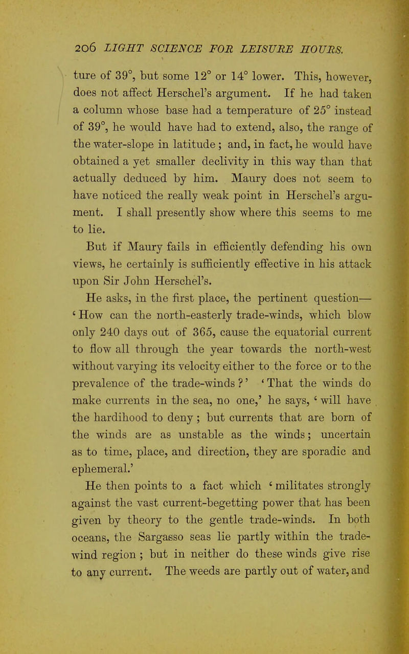 ture of 39°, but some 12° or 14° lower. This, however, does not affect Herschel's argument. If he had taken a column whose base had a temperature of 25° instead of 39°, he would have had to extend, also, the range of the water-slope in latitude; and, in fact, he would have obtained a yet smaller declivity in this way than that actually deduced by him. Maury does not seem to have noticed the really weak point in Herschel's argu- ment. I shall presently show where this seems to me to lie. But if Maury fails in efficiently defending his own views, he certainly is sufficiently effective in his attack upon Sir John Herschel's. He asks, in the first place, the pertinent question— ' How can the north-easterly trade-winds, which blow only 240 days out of 365, cause the equatorial current to flow all through the year towards the north-west without varying its velocity either to the force or to the prevalence of the trade-winds ?' ' That the winds do make currents in the sea, no one,' he says, ' will have the hardihood to deny; but currents that are born of the winds are as unstable as the winds; uncertain as to time, place, and direction, they are sporadic and ephemeral.' He then points to a fact which ' militates strongly against the vast current-begetting power that has been given by theory to the gentle trade-winds. In both oceans, the Sargasso seas lie partly within the trade- wind region ; but in neither do these winds give rise to any current. The weeds are partly out of water, and