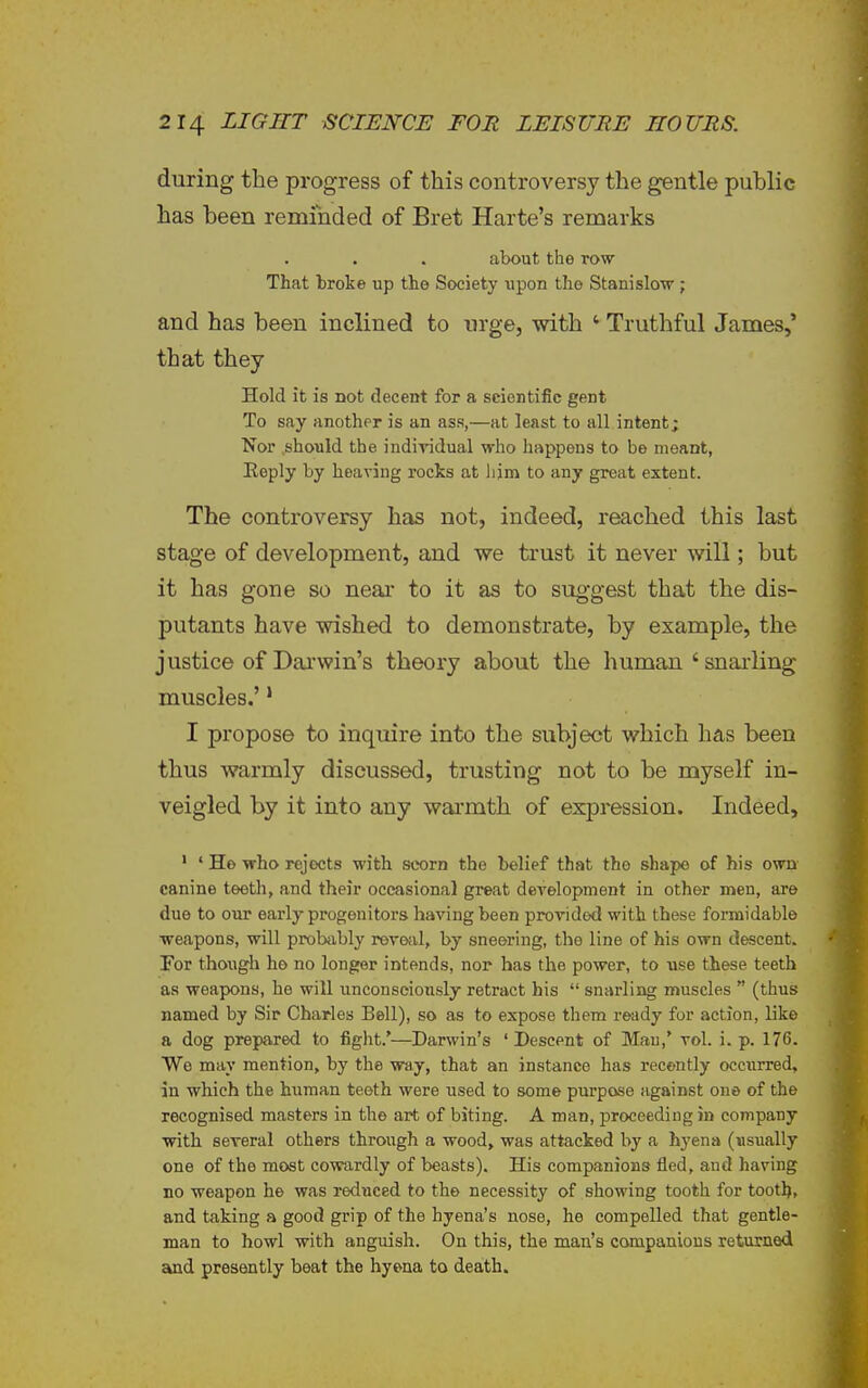 during the progress of this controversy the gentle public has been reminded of Bret Harte's remarks about the row That broke up the Society upon the Stanislow ; and has been inclined to urge, with ' Truthful James,* that they Hold it is not decent for a scientific gent To say another is an ass,—at least to all intent; Nor should the individual who happens to be meant, Reply by heaving rocks at liim to any great extent. The controversy has not, indeed, reached this last stage of development, and we trust it never will; but it has gone so neai- to it as to suggest that the dis- putants have wished to demonstrate, by example, the justice of Dai'win's theory about the human 'snarling muscles.'' I propose to inquire into the subject which has been thus warmly discussed, trusting not to be myself in- veigled by it into any warmth of expression. Indeed, ' ' He who rejects with scorn the belief that the shape of his own canine teeth, and their occasional great development in other men, are due to our early progenitors having been provided with these formidable weapons, will probiibly revofil, by sneering, the line of his own descent. For though ho no longer intends, nor has the power, to use these teeth as weapons, he will unconscionsly retract his  snarling muscles  (thus named by Sir Charles Bell), so as to expose them ready for action, like a dog prepared to fight.'—Darwin's 'Descent of Mau,' vol. i. p. 176. We may mention, by the way, that an instance has recently occurred, in which the human teeth were used to some purpose against one of the recognised masters in the art of biting. A man, proceeding in company with several others through a wood, was attacked by a hyena (usually one of the most cowardly of beasts). His companions fled, and having no weapon he was reduced to the necessity of showing tooth for tootl), and taking a good grip of the hyena's nose, he compelled that gentle- man to howl with anguish. On this, the man's companions returned cknd presently beat the hyena to death.