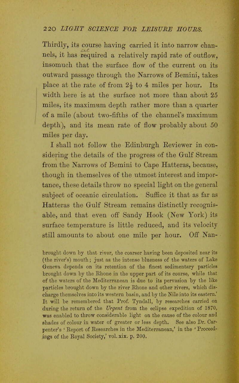 Thirdly, its course having carried it into narrow chan- nels, it has required a relatively rapid rate of outflow, insomuch that the surface flow of the current on its outward passage through the Narrows of Bernini, takes place at the rate of from 2-^ to 4 miles per hour. Its I width here is at the surface not more than about 25 miles, its maximum depth rather more than a quarter I of a mile (about two-fifths of the channeFs maximum depth), and its mean rate of flow probably about 50 miles per day. I shall not follow the Edinburgh Eeviewer in con- sidering the details of the progress of the Gulf Stream from the Narrows of Bemini to Cape Hatteras, because, though in themselves of the utmost interest and impor- tance, these details throw no special light on the general subject of oceanic circulation. Suffice it that as far as Hatteras the Gulf Stream remains distinctly recognis- able, and that even off Sandy Hook (New York) its surface temperature is little reduced, and its velocity still amounts to about one mile per hour. Off Nan- brought down by that river, the coarser having been deposited near its (the river's) mouth; just as the intense bluoness of the waters of Lake Geneva depends on its retention of the finest sedimentary particles brought down by the Rhone in the upper part of its course, while that of the waters of the Mediterranean is due to its pervasion by the like particles brought down by the river Rhone and other rivers, which dis- charge themselves into its western basin, and by the Nile into its eastern.' It will be remembered that Prof. Tyndall, by researches carried on during the return of the Urgent from the eclipse expedition of 1870, was enabled to throw considerable light on the cause of the colour and shades of colour in water of greater or less depth. See also Dr. Car- penter's ' Report of Researches in the Mediterranean,' in the ' Proceed- ings of the Royal Society,' vol. xix. p. 200.