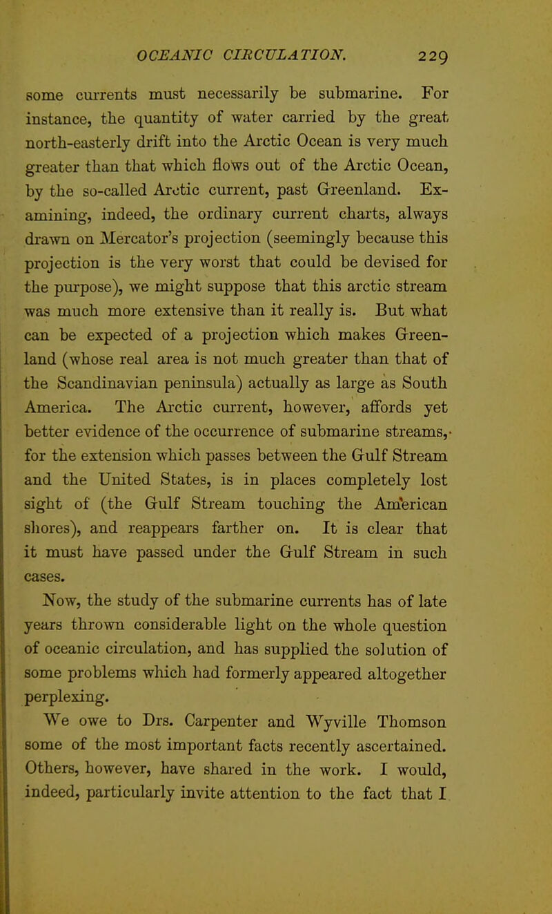 some cuiTents must necessarily be submarine. For instance, the quantity of water carried by the great north-easterly drift into the Arctic Ocean is very much greater than that which flows out of the Arctic Ocean, by the so-called Arctic current, past Greenland. Ex- amining, indeed, the ordinary current charts, always di'awn on Mercator's projection (seemingly because this projection is the very worst that could be devised for the purpose), we might suppose that this arctic stream was much more extensive than it really is. But what can be expected of a projection which makes Green- land (whose real area is not much greater than that of the Scandinavian peninsula) actually as large as South America. The Arctic current, however, affords yet better evidence of the occurrence of submarine streams,- for the extension which passes between the Gulf Stream and the United States, is in places completely lost sight of (the Gulf Stream touching the Am'erican sliores), and reappears farther on. It is clear that it must have passed under the Gulf Stream in such cases. Now, the study of the submarine currents has of late years thrown considerable light on the whole question of oceanic circulation, and has supplied the solution of some problems which had formerly appeared altogether perplexing. We owe to Drs. Carpenter and Wyville Thomson some of the most important facts recently ascertained. Others, however, have shared in the work. I would, indeed, particularly invite attention to the fact that I