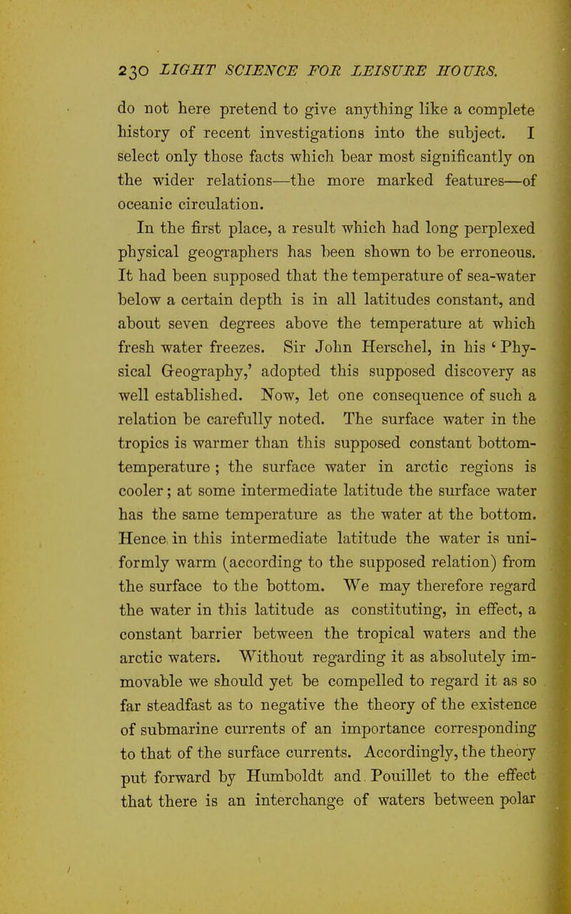 do not here pretend to give anything like a complete history of recent investigations into the subject. I select only those facts which bear most significantly on the wider relations—the more marked features—of oceanic circulation. In the first place, a result which had long perplexed physical geographers has been shown to be erroneous. It had been supposed that the temperature of sea-water below a certain depth is in all latitudes constant, and about seven degrees above the temperature at which fresh water freezes. Sir John Herschel, in his ' Phy- sical Geography,' adopted this supposed discovery as well established. Now, let one consequence of such a relation be carefully noted. The surface water in the tropics is warmer than this supposed constant bottom- temperature ; the surface water in arctic regions is cooler; at some intermediate latitude the surface water has the same temperature as the water at the bottom. Hence, in this intermediate latitude the water is uni- formly warm (according to the supposed relation) from the surface to the bottom. We may therefore regard the water in this latitude as constituting, in eflFect, a constant barrier between the tropical waters and the arctic waters. Without regarding it as absolutely im- movable we should yet be compelled to regard it as so far steadfast as to negative the theory of the existence of submarine currents of an importance corresponding to that of the surface currents. Accordingly, the theory put forward by Humboldt and Pouillet to the effect that there is an interchange of waters between polar