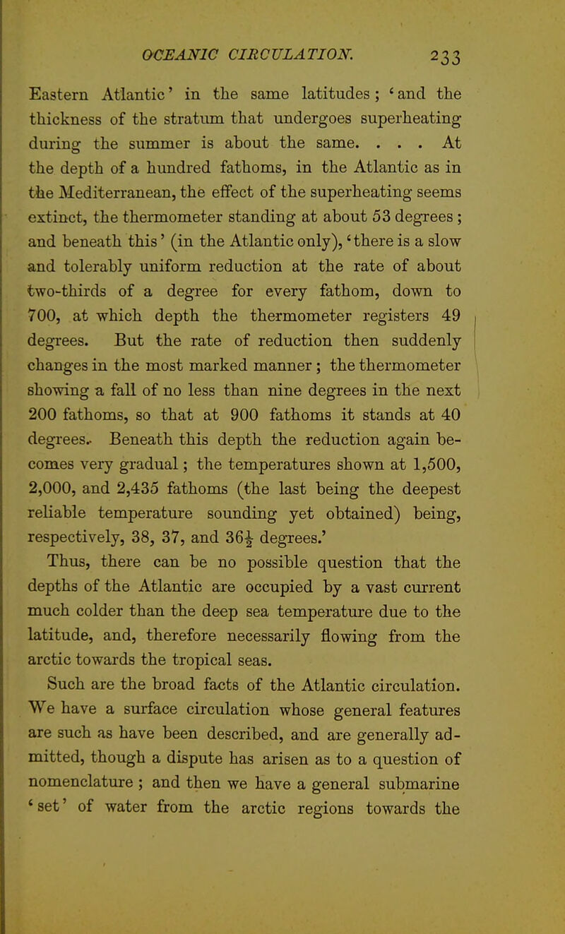 Eastern Atlantic' in the same latitudes; ' and the thickness of the stratiim that undergoes superheating during the summer is about the same. ... At the depth of a hundred fathoms, in the Atlantic as in the Mediterranean, the effect of the superheating seems extinct, the thermometer standing at about 53 degrees; and beneath this' (in the Atlantic only),' there is a slow and tolerably uniform reduction at the rate of about two-thirds of a degree for every fathom, down to 700, at which depth the thermometer registers 49 degrees. But the rate of reduction then suddenly changes in the most marked manner; the thermometer showing a fall of no less than nine degrees in the next 200 fathoms, so that at 900 fathoms it stands at 40 degrees.. Beneath this depth the reduction again be- comes very gradual; the temperatures shown at 1,500, 2,000, and 2,435 fathoms (the last being the deepest reliable temperature sounding yet obtained) being, respectively, 38, 37, and 36|- degrees.' Thus, there can be no possible question that the depths of the Atlantic are occupied by a vast current much colder than the deep sea temperature due to the latitude, and, therefore necessarily flowing from the arctic towards the tropical seas. Such are the broad facts of the Atlantic circulation. We have a surface circulation whose general features are such as have been described, and are generally ad- mitted, though a dispute has arisen as to a question of nomenclature ; and then we have a general submarine 'set' of water from the arctic regions towards the