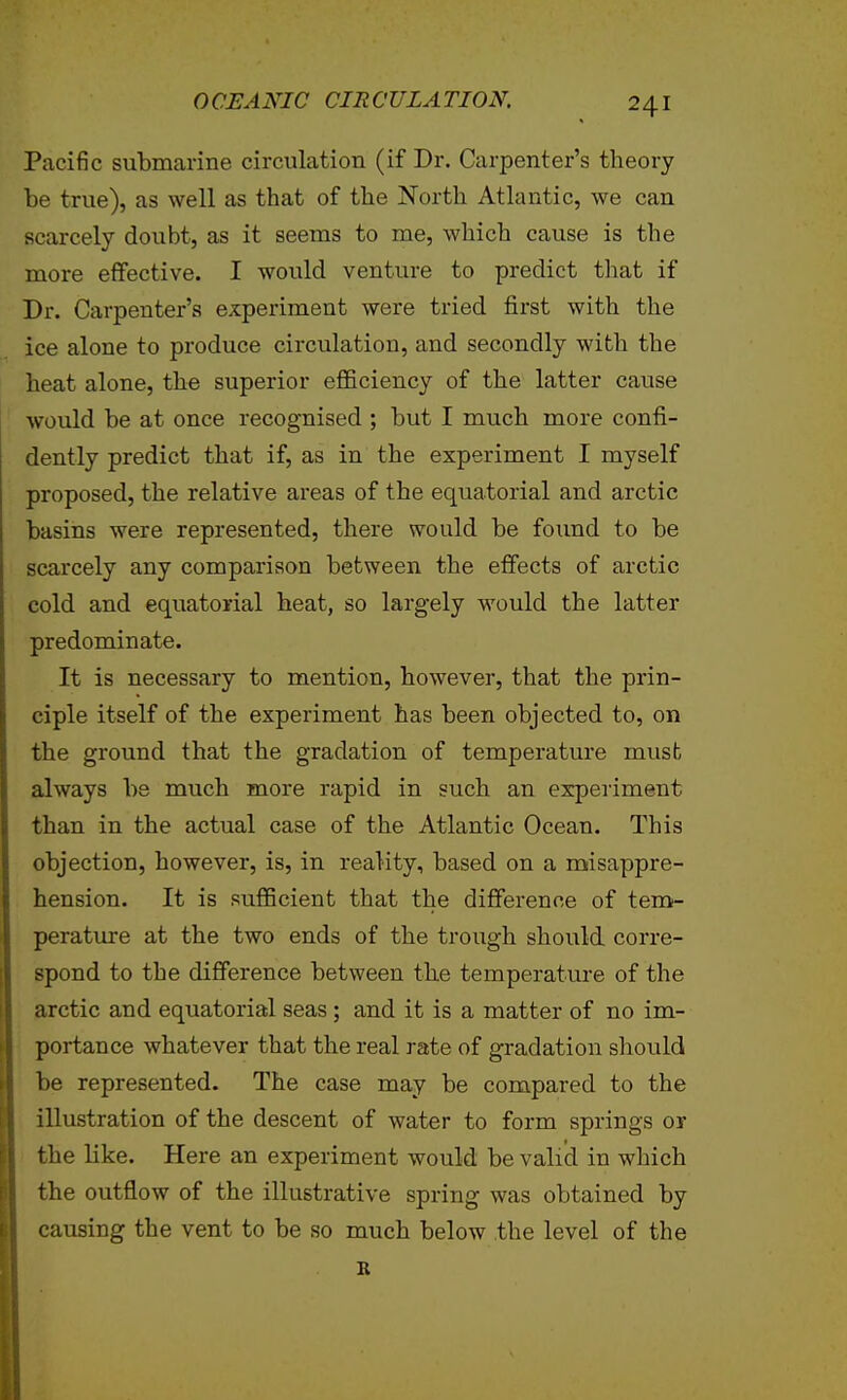 Pacific submarine circulation (if Dr. Carpenter's theory be true), as well as that of the North Atlantic, we can scarcely doubt, as it seems to me, which cause is the more effective. I would venture to predict that if Dr. Carpenter's experiment were tried first with the ice alone to produce circulation, and secondly with the heat alone, the superior efficiency of the latter cause would be at once recognised ; but I much more confi- dently predict that if, as in the experiment I myself proposed, the relative areas of the equatorial and arctic basins were represented, there would be foimd to be scarcely any comparison between the effects of arctic cold and equatorial heat, so largely would the latter predominate. It is necessary to mention, however, that the prin- ciple itself of the experiment has been objected to, on the ground that the gradation of temperature must always be much more rapid in such an experiment than in the actual case of the Atlantic Ocean. This objection, however, is, in reality, based on a misappre- hension. It is sufficient that the difference of tem- perature at the two ends of the trough should corre- spond to the difference between the temperature of the arctic and equatorial seas; and it is a matter of no im- portance whatever that the real rate of gradation should be represented. The case may be compared to the illustration of the descent of water to form springs or the like. Here an experiment would be valid in which the outflow of the illustrative spring was obtained by causing the vent to be so much below the level of the R