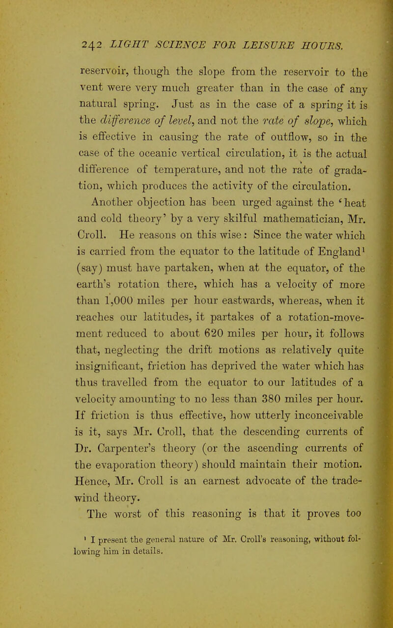 reservoir, tliougli the slope from the reservoir to the vent were very much greater than in the case of any natural spring. Just as in the case of a spring it is the difference of level, and not the rate of slope, which is effective in causing the rate of outflow, so in the case of the oceanic vertical circulation, it is the actual difference of temperature, and not the rate of grada- tion, which produces the activity of the circulation. Another objection has been urged against the *heat and cold theory' by a very skilful mathematician, Mr. Croll. He reasons on this wise: Since the water which is carried from the equator to the latitude of England^ (say) must have partaken, when at the equator, of the earth's rotation there, which has a velocity of more than 1,000 miles per hour eastwards, whereas, when it reaches our latitudes, it partakes of a rotation-move- ment reduced to about 620 miles per horn, it follows that, neglecting the drift motions as relatively quite insigniflcant, friction has deprived the water which has thus travelled from the equator to our latitudes of a velocity amounting to no less than 380 miles per hour. If friction is thus effective, how utterly inconceivable is it, says Mr. Croll, that the descending currents of Dr. Carpenter's theory (or the ascending currents of the evaporation theory) should maintain their motion. Hence, Mr. Croll is an earnest advocate of the trade- wind theory. The worst of this reasoning is that it proves too ' I present the general nature of Mr. Croll's reasoning, without fol- lowing him in details.