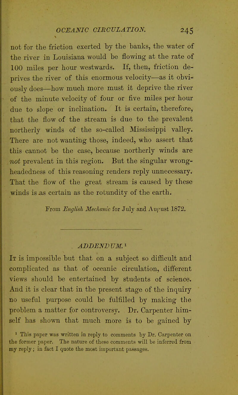 not for the friction exerted by the banks, the water of the river in Louisiana would be flowing at the rate of 100 miles per hour westwards. If, then, friction de- prives the river of this enormous velocity—as it obvi- ously does—how much more must it deprive the river of the minute velocity of four or five miles per hour due to slope or inclination. It is certain, therefore, that the flow of the stream is due to the prevalent northerly winds of the so-called Mississippi valley. There are not wanting those, indeed, who assert that this cannot be the case, because northerly winds are not prevalent in this region. But the singular wrong- headedness of this reasoning renders reply unnecessary. That the flow of the great stream is caused by these winds is ^s certain as the rotundity of the earth. From English Mechanie for July and Aufust 1872. ADDENDUM.^ It is impossible but that on a subject so difficult and complicated as that of oceanic circulation, different views should be entertained by students of science. And it is clear that in the present stage of the inquiry no useful purpose could be fulfilled by making tlie problem a matter for controversy. Dr. Carpenter him- self has shown that much more is to be gained by ' This paper was written in reply to comments by Dr. Carpenter on the former paper. The nature of these comments will be inferred from my reply; in fact I quote the most important passages.