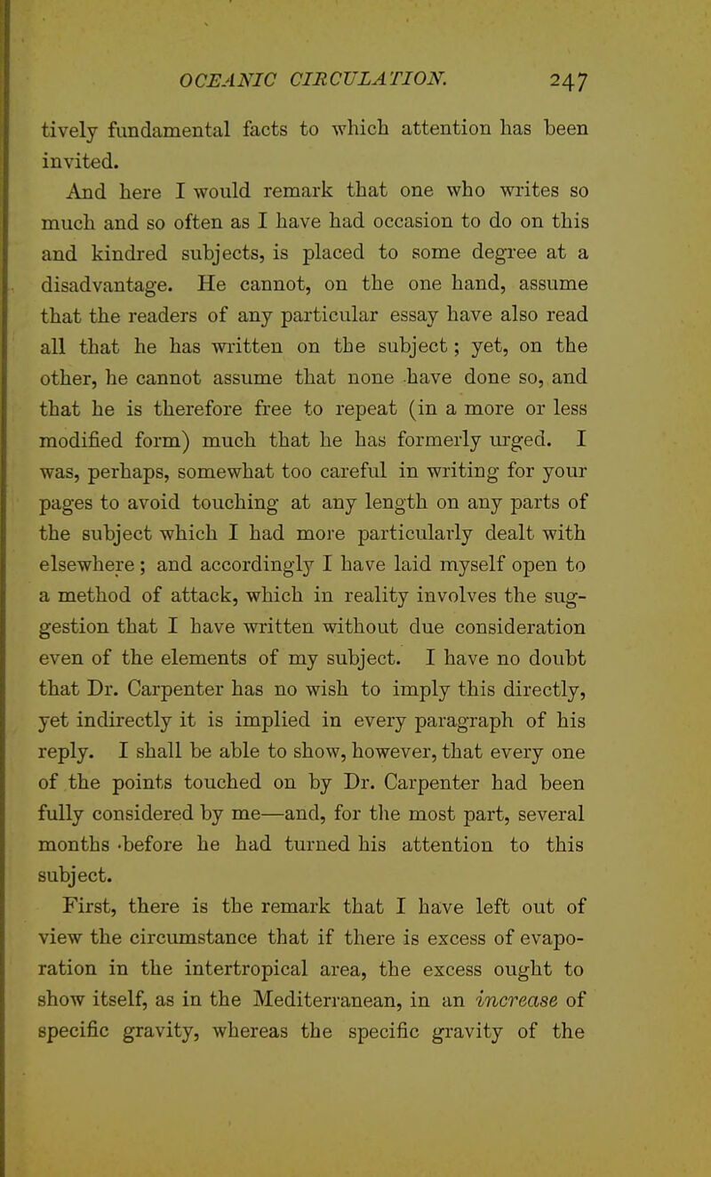 tively fundamental facts to which attention has been invited. And here I would remark that one who writes so much and so often as I have had occasion to do on this and kindred subjects, is placed to some degree at a disadvantage. He cannot, on the one hand, assume that the readers of any particular essay have also read all that he has written on the subject; yet, on the other, he cannot assume that none -have done so, and that he is therefore free to repeat (in a more or less modified form) much that he has formerly urged. I was, perhaps, somewhat too careful in writing for your pages to avoid touching at any length on any parts of the subject which I had more particularly dealt with elsewhere; and accordingly I have laid myself open to a method of attack, which in reality involves the sug- gestion that I have written without due consideration even of the elements of my subject. I have no doubt that Dr. Carpenter has no wish to imply this directly, yet indirectly it is implied in every paragraph of his reply. I shall be able to show, however, that every one of the points touched on by Dr. Carpenter had been fully considered by me—and, for the most part, several months -before he had turned his attention to this subject. First, there is the remark that I have left out of view the circumstance that if there is excess of evapo- ration in the intertropical area, the excess ought to show itself, as in the Mediterranean, in an increase of specific gravity, whereas the specific gravity of the