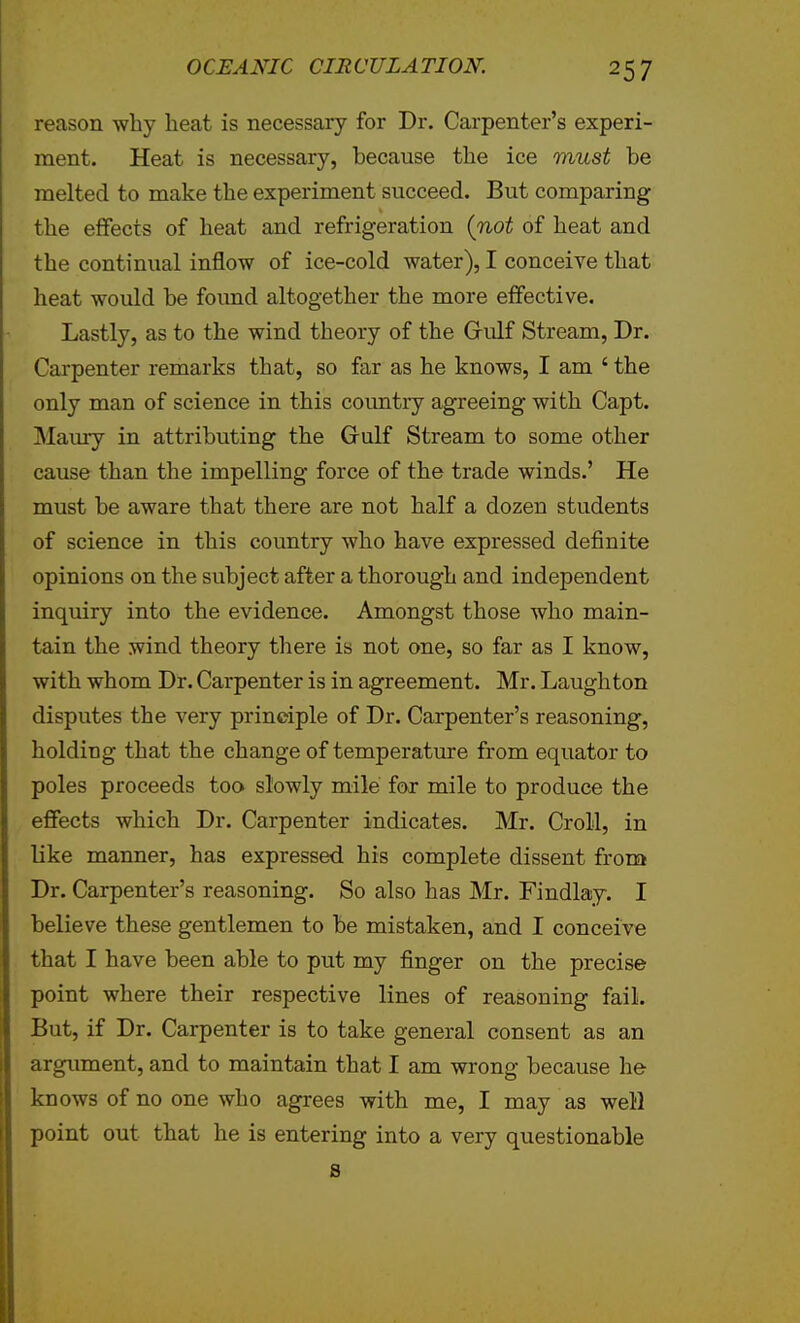 reason why heat is necessary for Dr. Carpenter's experi- ment. Heat is necessary, because the ice must be melted to make the experiment succeed. But comparing the effects of heat and refrigeration (not of heat and the continual inflow of ice-cold water), I conceive that heat would be foimd altogether the more effective. Lastly, as to the wind theory of the Gulf Stream, Dr. Carpenter remarks that, so far as he knows, I am ' the only man of science in this country agreeing with Capt. Maury in attributing the Grulf Stream to some other cause than the impelling force of the trade winds.' He must be aware that there are not half a dozen students of science in this country who have expressed definite opinions on the subject after a thorough and independent inquiry into the evidence. Amongst those who main- tain the wind theory there is not one, so far as I know, with whom Dr. Carpenter is in agreement. Mr. Laugh ton disputes the very principle of Dr. Carpenter's reasoning, holding that the change of temperatm-e from equator to poles proceeds too slowly mile for mile to produce the effects which Dr. Carpenter indicates. Mr. Croll, in like manner, has expressed his complete dissent from Dr. Carpenter's reasoning. So also has Mr. Findlay. I believe these gentlemen to be mistaken, and I conceive that I have been able to put my finger on the precise point where their respective lines of reasoning fail. But, if Dr. Carpenter is to take general consent as an argument, and to maintain that I am wrong because he knows of no one who agrees with me, I may as well point out that he is entering into a very questionable S