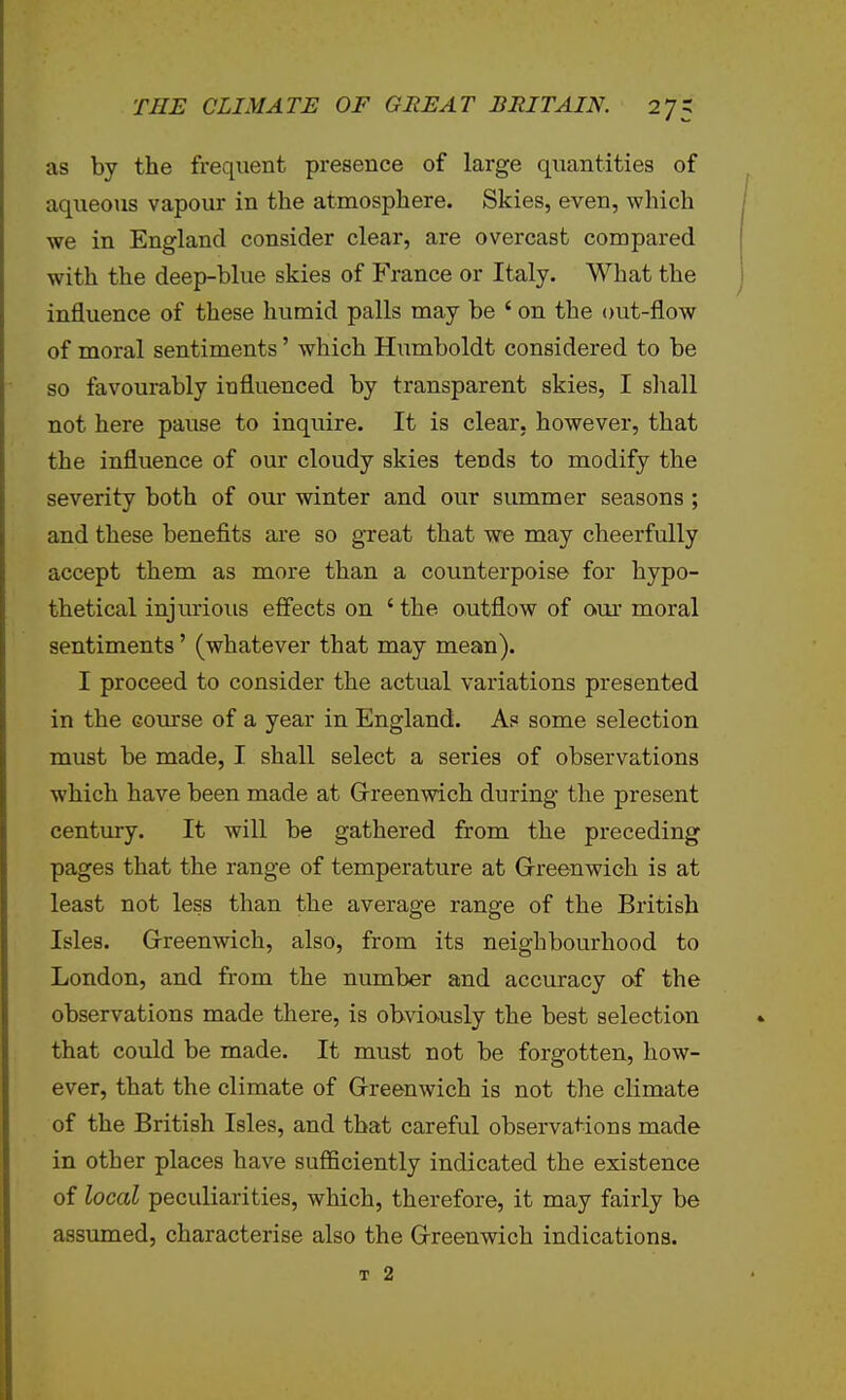 as by the frequent presence of large quantities of aqiieoiis vapour in the atmosphere. Skies, even, which we in England consider clear, are overcast compared with the deep-blue skies of France or Italy. What the influence of these humid palls may be ' on the out-flow of moral sentiments' which Humboldt considered to be so favourably influenced by transparent skies, I sliall not here pause to inquire. It is clear, however, that the influence of our cloudy skies tends to modify the severity both of our winter and our summer seasons ; and these benefits aie so great that we may cheerfully accept them as more than a counterpoise for hypo- thetical injurious effects on ' the outflow of our moral sentiments' (whatever that may mean). I proceed to consider the actual variations presented in the course of a year in England. As some selection must be made, I shall select a series of observations which have been made at Grreenwich during the present century. It will be gathered from the preceding pages that the range of temperature at Grreenwich is at least not less than the average range of the British Isles. Grreenwich, also, from its neighbourhood to London, and from the number and accuracy of the observations made there, is obviously the best selection that could be made. It must not be forgotten, how- ever, that the climate of Grreenwich is not the climate of the British Isles, and that careful observations made in other places have suflSciently indicated the existence of local peculiarities, which, therefore, it may fairly be assumed, characterise also the Grreenwich indications. T 2