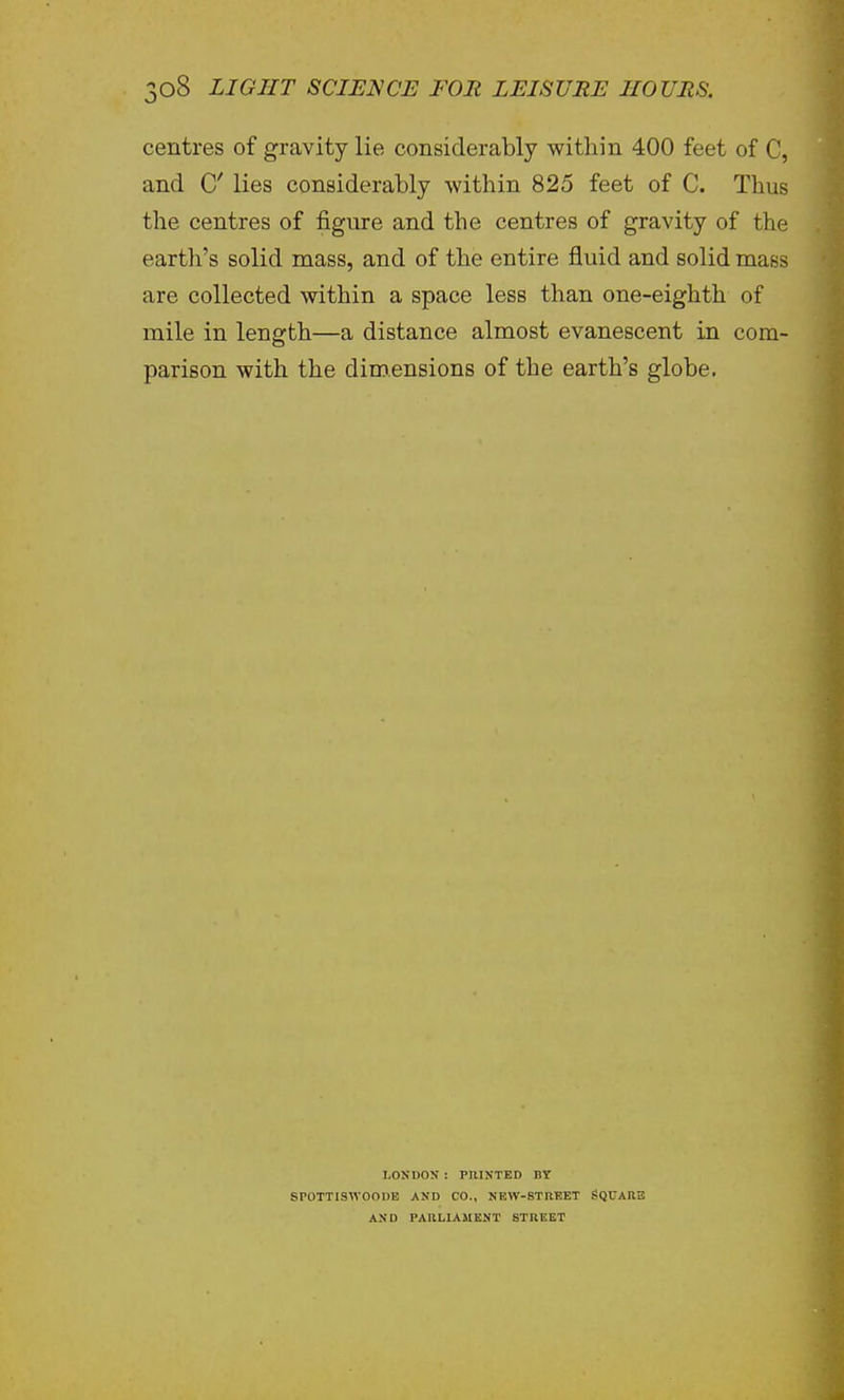 centres of gravity lie considerably within 400 feet of C, and C lies considerably within 825 feet of C. Thus the centres of figure and the centres of gravity of the earth's solid mass, and of the entire fluid and solid mass are collected within a space less than one-eighth of mile in length—a distance almost evanescent in com- parison with the dimensions of the earth's globe. LOSDON ! PRINTED BY SPOTTISWOODE AND CO., NEW-STREET SQCAIIB AND PARLIAMENT STREET