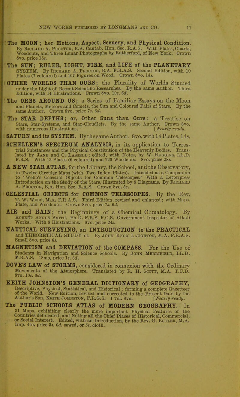 The MOON ; her Motions, Aspect, Scenery, and Physical Condition. By Richard A. Proctor, B.A. Cantab. Hon. Sec. R.A.S. With Plates, Charts, Woodcuts, and Three Lunar Photographs by Rutherford, of New York. Crown 8vo. price 15i. The SUN; RULER, LIGHT, FIRE, and LIFE of the PLANETARY SYSTEM. By Richard A. Proctor, B.A. F.R.A.S. Second Edition, with 10 Plates (7 coloured) and 107 Figures on Wood. Crown 8vo. 14s. OTHER WORLDS THAN OURS; the Plurality of Worlds Studied under the Light of Recent Scientific Researches. By the same Author. Third Edition, with 14 Illustrations. Crown 8vo. 10s. 6d. The ORBS AROUND US; a Series of Pamiliar Essays on the Moon and Planets, Meteoi-s and Comets, the Sun and Coloured Pairs of Stars. By the same Author. Cro^Ti Svo. price 7s, Gd. The STAR DEPTHS; or. Other Suns than Ours: a Treatise on Stars, Star-Systems, and Star-Cloudflets. By the same Author. Crown Svo. with numerous Illustrations. \_Jfearly ready, 1 SATURN and its SYSTEM. By the same Author. Svo. with 14 Plates, 145. I SCHELLEN'S SPECTRUM ANALYSIS, in its application to Terres- trial Substances and the Physical Constitution of the Heavenly Bodies. Trans- lated by Jane and C. Lassell ; edited, with Notes, by W. Huggins, LL.D. F.R.S. With 13 Plates (C coloured) and 223 Woodcuts. Svo. price •26s. . A NEW STAR ATLAS, for the Library, the School, and the Observatory, in Twelve Circular Maps (with Two Index Plates). Intended as a Companion to ' Webb's Celestial Objects for Common Telescopes.' With a Letterpress Introduction on the Study of the Stars, illustrated by 9 Diagrams. By Richard A. Proctor, B.A. Hon. Sec. R.A.S. Crown Svo. 5s. CELESTIAL OBJECTS for COMMON TELESCOPES. By the Eev. T. W. Webb, M.A. F.R.A.S. Third Edition, revised and enlarged; with Maps, Plate, and Woodcuts. Crown Svo. price 7s. 6d. AIR and liAIN; the Beginnings of a Chemical Climatology. By RobeSt Angus Smith, Ph.D. F.R.S. F.C.S. Government Inspector of Alkali Works. With 8 Illustrations. Svo. price 24s. NAUTICAL SURVEYING, an INTRODUCTION to the PRACTICAL and THEORETICAL STUDY of. By John Knox Laughton, M.A. F.R.A.S. Small Svo. price 6s. MAGNETISM and DEVIATION of the COMPASS. For the Use of Students in Navigation and Science Schools. By John MBRRmEiiD, LL.D. F.R.A.S. ISmo. price Is. Sd. DOVE'S LAW of STORMS, considered in connexion with the Ordinary Movements of the Atmosphere. Translated by R. H. Scott, M.A. T.C.D. Svo. 10s. Crf. KEITH JOHNSTON'S GENERAL DICTIONARY of GEOGRAPHY, Descriptive, Physical, Statistical, and Historical; forming a complete Gazetteer of the World. New Edition, revised and corrected to the Present Date by the Author's Son, Kesth Johnston, F.R.G.S. 1 vol. Svo. \_Nearly ready. The PUBLIC SCHOOLS ATLAS of MODERN GEOGRAPHY. In 31 Maps, exhibiting clearly the more important Physical Features of the Countries delineated, and Noting all the Cliief Places of Historical, Commercial, or Social Interest. Edited, with an Introduction, by the Rev. G. Butler, M.A. Imp. 4to. price 3s. Cd. sewed, or 6s. cloth.