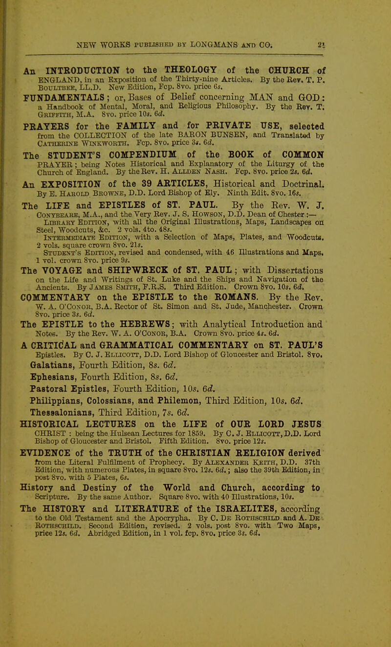 An INTKODUCTION to the THEOLOGY of the OHTJECH of ENGLAND, in an Exposition of the Thirty-nine Articles. By the Eey. T. P. BouLTBKE, LL.D. New Etlition, Fcp. 8vo. price 6s. FUNDAMENTALS; or, Bases of Belief concerning MAN and GOD: u Handbook of Mental, Moral, and Religious Philosophy. By the Rer. T. Grtfetth, M.A. 8vo. price lOi. Gd. PRAYEES for the FAMILY and for PRIVATE USE, selected from the COLLECTION of the late BABON BUNSEN, and Translated by Catherine Winkworth. Fcp. 8vo. price 3*. Gd, The STUDENT'S COMPENDIUM of the BOOK of COMMON PRAYER; being Notes Historical and Explanatory of the Liturgy of the Church of England. By the Rev. H. Allden Nash. Fcp. 8vo. price 2*. 6d. An EXPOSITION of the 39 ARTICLES, Historical and Doctrinal. By E. HAitOLD Browne, D.D. Lord Bishop of Ely. Ninth Edit. 8vo. 16s. The LIFE and EPISTLES of ST. PAUL. By the Rev. W. J. CONYBEARE, M.A., and the Very Rev. J. S. HowsoN, D.D. Dean of Chester:— Library EDmoN, with all the Original Illustrations, Maps, Landscapes on Steel, Woodcuts, &o. 2 vols. 4to. 48a. Intermediate Edition, vfith a Selection of Maps, Plates, and Woodcuts. 2 vols, square crown 8vo. 21*. Student's EDmoN, revised and condensed, with 46 Illustrations and Haps. 1 vol. crown 8vo. price 9s. The VOYAGE and SHIPWRECK of ST. PAUL; with Dissertations on the Life and Writings of St. Luke and the Ships and Navigation of the Ancients. By James Smith, P.R.S. Third Edition. Cro^vn Svo. 10s. 6d. COMMENTARY on the EPISTLE to the ROMANS. By the Eev. W. A. O'CosoR, B.A. Rector of St. Simon and St. Jude, Manchester. Crown 8vo. price 3s. 6d. The EPISTLE to the HEBREWS; with Analytical Introduction and Notes. By the Rev. W. A. O'Conor, B.A. Crown Svo. price 4s. Gd. A CRITICAL and GRAMMATICAL COMMENTARY on ST. PAUL'S Epistles. By C. J. Elucott, D.D. Lord Bishop of Gloucester and Bristol. 8to. Galatians, Fourth Edition, 8s. 6d, Ephesians, Fourth Edition, 8s, 6d, Pastoral Epistles, Fourth Edition, 10s. 6d. Philippians, Colossians, and Philemon, Third Edition, 10s. 6d. Thessalonians, Third Edition, 7s. 6d. HISTORICAL LECTURES on the LIFE of OUR LORD JESUS CHRIST : being the Hulsean Lectures for 1859. By C. J. Ellicott, D.D. Lord Bishop of Gloucester and Bristol. Fifth Edition. 8vo. price 12s. EVIDENCE of the TRUTH of the CHRISTIAN RELIGION derived from the Literal Fulfilment of Prophecy. By Ale.xander Keith, D.D. 37th Edition, with numerous Plates, in square Svo. 12i. Gd,; also the 39th Edition, in post Svo. with 0 Plates, 6s. History and Destiny of the World and Church, according to Scripture. By the same Author. Square Svo. with 40 Illustrations, 10s. The HISTORY and LITERATURE of the ISRAELITES, according to the Old Testament and the Apocrypha. By C. De Rothschild and A. Dk Rothfchild. Second Edition, revised. 2 vols, post Svo. with Two Maps, price 12s. 6d. Abridged Edition, in 1 vol. fcp. Svo. price 3s. 6d.