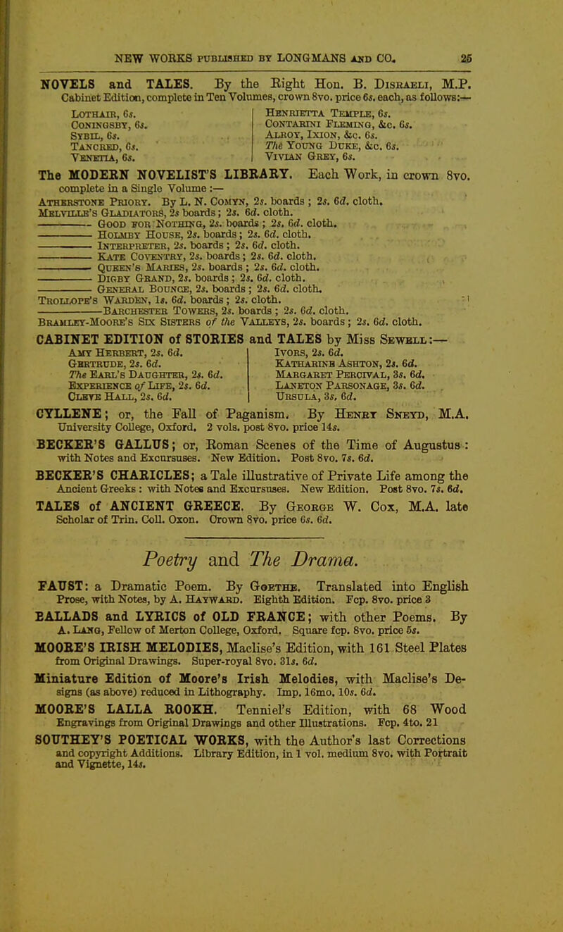 NOVELS and TALES. By the Right Hon. B. Disraeli, M.P. Cabinet Edition, complete in Ten Volumes, crown 8vo, price 6s, each, as follo^vs:— LOTHAIR, 6s. coningsbt, 6s. Sybil, 6«. Tancred, Cj. Venetia, Gs. Hknmetta Temple, 6s. CoNTAWia Fleminq, iic, 6s, Alrot, Ixion, &o. Gs. The Young Duke, Stc. 6i. Vi\tan Grey, 6s. The MODERN NOVELIST'S LIBRARY. Each Work, in crown 8vo. complete in a Single Volume :— Athbsstone Priory. By L. N. Comyn, 2s. boards ; 2s, Gd, cloth. jIklvillb's Gladiators, 2s boards; 2i. Gd. cloth. Good for Nothing, 2s. hoards; 2s. Gd. cloth. HoLMBY House, 2s. boards; 2s. Gd. cloth. liTTERPRETEB, 2s. boards ; 2s. 6d. cloth. Kate Co\'EsTRy, 2s. boards; 2s. Gd. cloth. . QuEE>-'s Maries, 2s. boards ; 2s. Gd. cloth. DiGBY Grand, 2s. boards ; 2s. Gd. cloth. General Bounce, 2s. boards ; 2s. 6d!. cloth, Trollope's Warden, Is. Gd, boards; 2s. cloth. ' i Barchesteb Towers, 2s. boards ; 2s. Gd. cloth. Bramucy-Moore's Sec Sisters of die Valleys, 2s. boards; 2s. Gd. cloth. CABINET EDITION of STORIES and TALES by Miss Se-wbll:— Ivors, 2s. Gd. Katharinb Ashton, 2s. Gd, Margaret Percival, 3s. Gd. Laneton Parsonage, 3s. Gd, Ursula, 3s, Gd. Amy Herbert, 2s. 6(?. Gbrtrude, 2s. Gd. The Earl's Daughter, 2s. Gd. Experience of Life, 2s. Gd. Clktb Halt,, 2s. Gd. CYLLENE; or, the Fall of Paganism. By Henet Sneyd, M.A. University College, Oxford. 2 vols, post 8vo. price 14s. BECKER'S GALLUS; or, Roman Scenes of the Time of Augustus: with Notes and Excursuses. New Edition. Post 8vo. 7s. Gd. BECKER'S CHARICLES; a Tale illustrative of Private Life among the Ancient Greeks : with Notes and Excursuses. New Edition. Post 8vo. 7s. Gd, TALES of ANCIENT GREECE. By Geoegb W. Cox, M.A. late Scholar of Trin. Coll. Oxon. Crown Svo. price Cs. Gd, Poetry and The Drama. EAUST: a Dramatic Poem. By Goethe. Translated into English Prose, with Notes, by A. Hayward. Eighth Edition. Fop. Svo. price 3 BALLADS and LYRICS of OLD FRANCE; with other Poems. By A. Lang, Fellow of Merton College, Oxford. Square fcp. Svo. price 5s, MOORE'S IRISH MELODIES, Maclise's Edition, with 161 Steel Plates from Original Drawings. Super-royal Svo. 31s. Gd. Miniature Edition of Moore's Irish Melodies, with Maclise's De- signs (as above) reduced in Lithography. Imp. 16mo. 10s. 6d. MOORE'S LALLA ROOKH. Tenniel's Edition, with 68 Wood Engravings from Original Drawings and other Illustrations. Fcp. 4to. 21 SOUTHEY'S POETICAL WORKS, with the Author's last Corrections and copyright Additions. Library Edition, in 1 vol. medium Svo. with Portrait and Vignette, 14s.