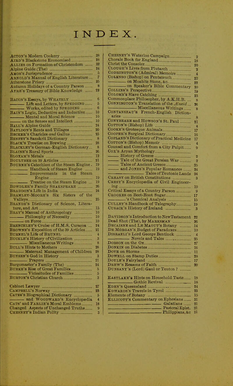 INDEX. ACTOS'3 Modem Cookery 28 AiBD's Blackstone Economised S8 Allies on Formation of Christendom 22 Alpine Guide (Thel 21 Amos's Jurisprudence 5 ARSOLD's Manual of English Literature... 7 Athcrstone Priory 2.^ Autumn Holidays of a Country Parson 8 Atre's Treasury of Bible Knowledge 22 BACOM's Essays, by Wil^tely 6 Life and Letters, by Speddikg 5 .— Works, edited by Speddisq 6 Bain's Logic, Deductive and Inductive 10 Mental and Moral Science 10 on the Senses and Intellect 10 Ball's Alpine Guide 24 Batldos's Rents and Tillages 20 Beckbk's Choricles and Gallus !5 Bespey's Sanskrit Dictionary 8 Black's Treatise on Brewing 28 Blacklet's German-English Dictionary... 8 Blahje's Bural Sports 26 Bloxak's Metals 12 BouiTBEB on 39 Articles 21 BouBNE's Catechism of the Steam Engine. 19 Handbook of Steam Engine 19 Improvements in the Steam Engine 19 Treatise on the Steam Engine ... 19 Bowdler'S Family SnAKSPEABE 26 Braddon'S Life in India 24 Bramlet-Mooeb's Six Sisters of the Valleys 25 Brande's Dietionary of Science, Litera- ture, and Art 15 Brat's Manual of Anthropology 10 Philosophy of Necessity 10 on Force 10 Bbeschlet's Cruise of H.M.S. Cura?oa ... 24 Browse's Exposition of the 39 Articles 21 Buknel's Life of Brunel 4 Buckle's History of Ci\-ilization 3 Miscellaneous Writings 8 Bull's Hint* to Mothers 28 Maternal Management of Children 28 Buksen's God in History 3 Prayers 21 Burgomaster's Family (The) 24 BUKKE's Rise of Great Families 5 Vicissitudes of Families 5 BuRTOS'S Christian Church 3 Cabinet Lawyer 27 Campbell's Norway 23 Cates's Biographical Dictionary 5 and Woodward's EncyclopiEdia 4 Cats' and Farlie's Moral Emblems 18 Changed Aspects of Unchanged Truths 9 Chessey'b Indian Polity 3 Chesnby's Waterloo Campaign 2 Chorale Book for England is Christ the Consoler 20 Clouqu's Lives from Plutarch 2 CoDRlNGTON's (Admiral) Memoirs 4 COLENSO (Bishop) on Pentateuch 22 on Moabite Stone, S:c 22 on Speaker's Bible Commentary 20 CoLLiNS's Perspective 19 CoLOMB's Slave Catcliing 23 Commonplace Philosopher, by A.K.n.B. ... 8 CONNIHQTON'S Translation of the ACneid ... 26 Miscellaneous Writings g CONTANSBAU'8 French-English Diction- aries g CONYBEARE and HOWSON'S St. Paiii......... 21 Cotton's (Bishop) Life 4 Cooke's Grotesque Animals 17 Cooper's Surgical Dictionary 15 Copland's Dictionary of Practical Medicine 17 Cotton's (Bishop) Memoir 4 Counsel and Comfort from a City Pulpit 9 Cox's Aryan Mythology History of Greece 2 Tale of the Great Persian War 2 Tales of Ancient Greece 25 and Jones's Popular Romances 11 Tales of Teutonic Lands 24 Creasy on British Constitutions 3 Cbesy's Encyclopajdia of Civil Engineer- ing 19 Critical Essays of a Country Parson 9 Ceookes on Beet-Root Sugar 17 's Chemical Analysis 15 CULLBY's Handbook of Telegraphy 19 CusACK's History of Ireland 3 Davidson's Introduction to NewTestament 22 Dead Shot (The), by Marksman 26 Decaisne and Lb MAout's Botany 14 DeAIorqan's Budget of Paradoxes 10 Disraeli's Lord George Bentinck 4 Novels and Tales 25 DOBSON on the Ox 27 DONKIN on Diabetes 16 Dove on Storms 11 DOWBLL on Stamp Duties 28 Doyle's Fairyland 17 Drew's Reasons of Faith 20 DUNSANY's (Lord) Gaul or Teuton? EASTLAKB'g Hints on Household Taste 18 . Gothic Revival „... 18 Edbn's Queensland 24 Edwards's Travels in Tyrol 23 Elements of Botany 15 Ellicott's Commentary on Ephesians 21 Galatians 21 Pastoral Epist. 21 Fhilippian8,&c 21