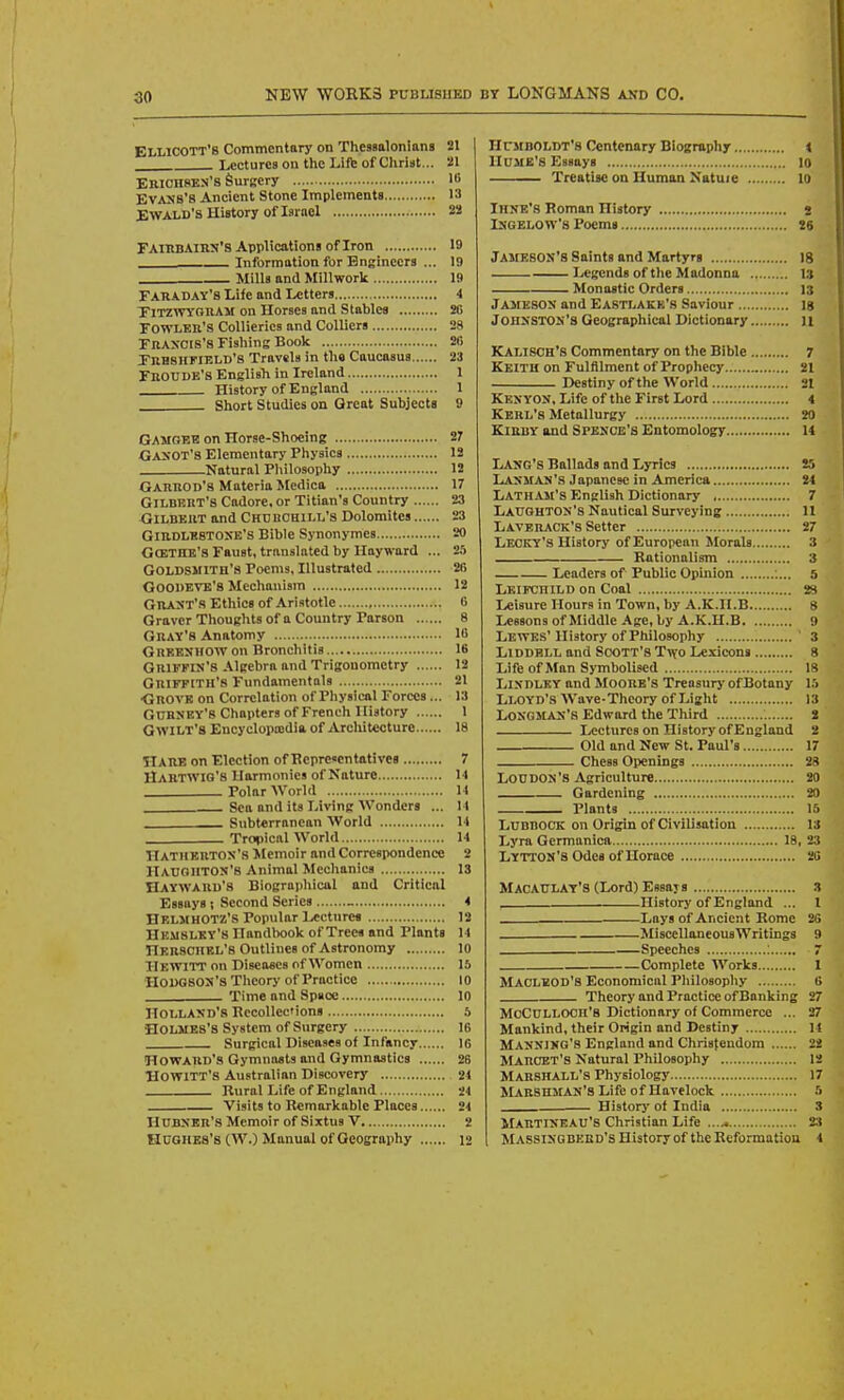 EliLicoTT's Commentary on Thessalonlans 21 Lectures on the Lift of Christ... 21 Erich8Ks'8 Surgery 16 Evans's Ancient Stone Implements 13 EWALd's History of Israel 22 FairbAIBJJ'S Applications of Iron 19 Information for Engineers ... 19 Mills and Millwork 19 FABADAY's Life and Letters 4 TlTZWYGBAM on Horses and Stables 26 FOWLEB'S Collieries and Colliers 28 Fraxcis's Fishing Book 26 FRHSnriBLD's Travsls in the Caucasus 23 FbOUDE'8 English in Ireland 1 History of England 1 Short Studies on Great Subjects 9 Gamgeib on Horse-Shoeing 27 Gaxot's Elementary Physics 12 Natural Philosophy 12 Gabbod'S Materia Medica 17 GiLDEBT's Cadore. or Titian's Country 23 Gilbeut and Chdbchili,'s Dolomites 23 GiBDLESTOSE's Bible Synonymes 20 GcETBE's Faust, translated by Hayward ... 25 Goldsmith's Poems, Illustrated 26 GOODEVE'S Mechanism 12 Gbaxt'S Ethics of Aristotle 6 Graver Thoughts of a Country Parson 8 Gbay'8 Anatomy 16 Gbeejjhow on Bronchitis IB Gbiffin'S Algebra and Trigonometry 12 Gbiffith's Fundamentals 21 •Gbovk on Correlation of Physical Forces... 13 GUBNEY'S Chapters of French History 1 GwiUT's Encyclopojdia of Arcliitccture 18 Habe on Election of Hcprcsentatives 7 Habtwig's Harmonies of Nature 14 . Polar World 14 Sea and its Living Wonders ... 14 Subterranean World 14 Tropical World 14 Hathebtos's ilcmoir and Correspondence 2 HauoiitOS'S Animal Mechanics IS Haywabu's Biograpliical and Critical Essays ; Second Series _ 4 HelmhOTZ'S Popular Lectures 12 Hemslky's Handlwok of Trees and Plants 14 TlEBSCHEL's Outlines of Astronomy 10 Hewitt on Diseases of Women 15 HODGSOS'S Tlieory of I'ractice 10 Time and Space 10 Holland's RecoIIecions 5 Holmes's System of Surgery 16 Surgical Diseases of Infancy 16 HOWABD'S Gymniwts and Gymnastics 26 HOWITT'S Australian Discovery 24 Rural Life of England 24 Visits to R«markable Places 24 HTJBXEb'S Memoir of Sixtus V 2 Hughes's (W.) Manual of Geogrophy 12 HcmbOLDt's Centenary Biography 4 Hume's Essays 10 Treatise on Human Natuie 10 IHNE'S Roman History s IXGELOW's Poems 26 Jameson's Saints and Martyrs ig Legends of the Madonna 13 Monastic Orders 13 Jameson and Eastlakk's Saviour is Johnston's Geographical Dictionary u Kalisch's Commentary on the Bible 7 Keith on Fulfilment of Prophecy 21 Destiny of the World 21 Ken YOS, Life of tlie First Lord 4 Kebl's Metallurgy 20 KlEBY and Spesce's Entomology M Lang's Ballads and Lyrics 25 Lanman's Japanese in America 24 Latham's English Dictionary 7 Laughton's Nautical Surveying 11 Laveback's Setter 27 Leckt's History of European Morals 3 Rationalism 3 Leaders of Public Opinion 5 Leifchild on Coal 23 Leisure Hours in Town, by A.K.H.B 8 Lessons of Middle Age, by A.K.H.B 9 Lewes' History of Philosophy ' 3 LiDDBLL and ScxjTT's T^vo Lexicons 8 Life of Man S>TnboUsed 18 LiNDLEY and MooBB's Treosury ofBotany 15 Lloyd's Wove-Thcory of Light 13 Longman's Edward the Third 2 Lectures on History of England 2 Old and New St. Paul's 17 Chess Openings 28 Loudon's Agriculture 20 Gardening 20 Plants 16 Lubbock on Origin of Civilisotion 13 Lyra Germaniea 18, 23 Lytton's Odes of Horace 26 MACAULAY'8(Lord)E9saj8 3 History of England ... I Lays of Ancient Rome 26 MiscellaneousWritings 9 Speeches 7 Complete Works I MACLEOD'S Economical Pliilosopliy 6 Theory and Practice of Banking 27 McCULLOCH'B Dictionary of Commerce ... 27 Mankind, their Origin and Destiny 14 Manning's England and Christendom 22 Maboet'S Natural Philosophy 12 Mabshall's Physiology 17 Maeshman's Life of Havelock 5 Historj of India 3 IHbtineau'S Christian Life 23 Massingbebd's History of the Reformatiou 4