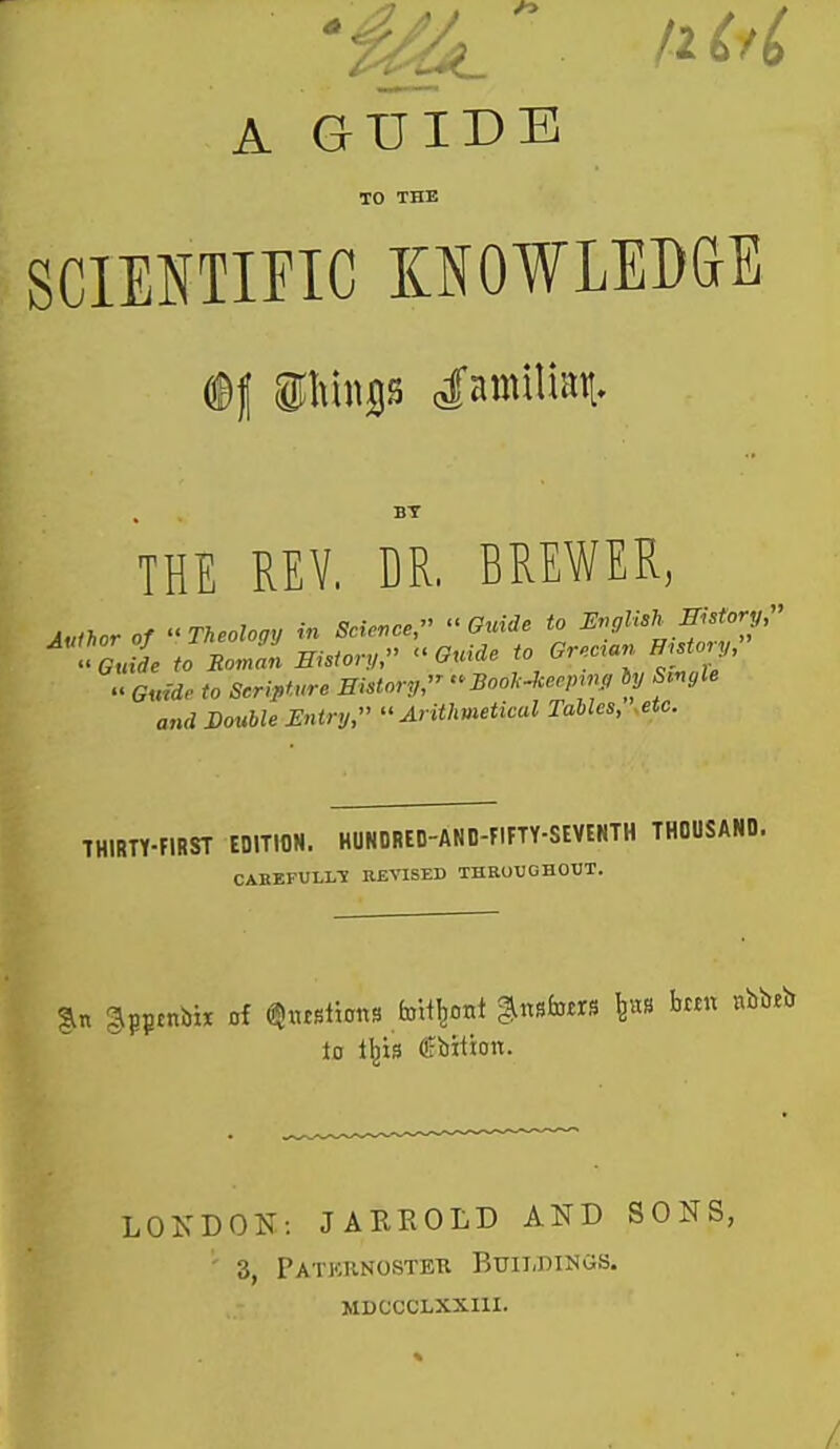 'Ml iM A GUIDE TO THE SCIEI^TIFIC KNOWLEDGE ffif ®I>iiiss Tamilian. BY THE REV. DR. BREWER, MiUT of Theology in Scicvce, Guide to Mylish llistory, oJi toBoJn msfor,,, Guide to Grecian History, Guide to Seripture BiUory,  Bool^-Jcennm, hy S.nyle and Double Entry, Arithmetical Tables, .etc. THIRTY-FIRST EDITION. HUNDRED-AND-FIFTY-SIVENTH THOUSAND. CABEPVLL-X REVISED THROUGHOUT. to l^is fbition. LOKDON: JAREOLD AND SONS, 3, PaTKRNOSTETI BuiIiDINGS. MDCCCLXXni.