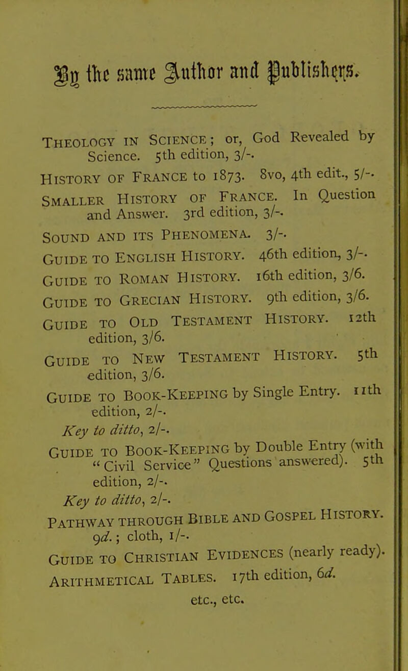 g same %\\iUr and |ubnsln»rLS. Theology in Science; or, God Revealed by- Science. 5th edition, 3/-. History of France to 1873. 8vo, 4* edit., 5/-. Smaller History of France. In Question and Answer. 3rd edition, 3/-. Sound and its Phenomena. 3/-. Guide to English History. 46tli edition, 3/-. Guide to Roman History. i6th edition, 3/6. Guide to Grecian History. 9th edition, 3/6. Guide to Old Testament History. 12th edition, 3/6. Guide to New Testament History. 5th edition, 3/6. Guide to Book-Keeping by Single Entry, nth edition, 2/-. Key to ditto, 2/-. GUIDE TO Book-keeping by Double Entry (with Civil Service Questions answered). 5th edition, 2/-. Key to ditto, 2/-. Pathway through Bible and Gospel History. <^d.; cloth, i/-. GUIDE TO Christian Evidences (nearly ready). Arithmetical Tables. 17th edition, 6dr. etc., etc.
