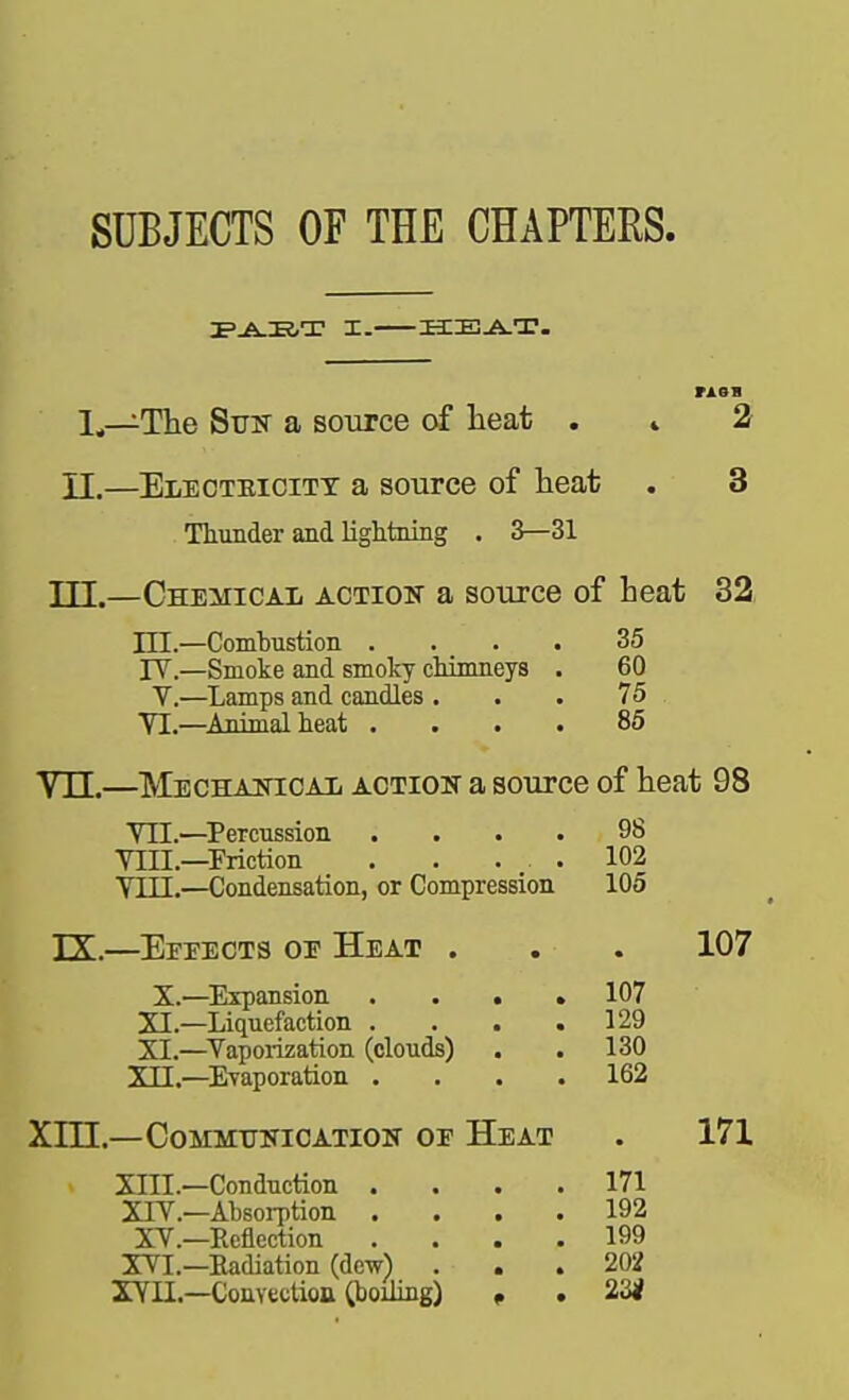 SUBJECTS OF THE CHAPTERS. 1^—The SuK a source of lieat . » 2 II.—EiiEOTBiciTT a source of heat . 3 Thunder and lightning . 3—31 TP.—ChemicaIi action a source of heat 32, m.—Comhustion .... 35 rV.—Smoke and smoky chimneys . 60 V.—Lamps and candles . . . 75 YI.—^Animal heat .... 85 Vn.—MECHAmcAii ACTioiT a source of heat 98 VII.—^Percussion .... 98 VIII.—Friction . . . _ . 102 VIII.—Condensation, or Compression 105 TX—Effects oe Heat . X.—Expansion ... * 107 XI.—Liquefaction . . . .129 XL—^Vaporization (clouds) . .130 XII.—Evaporation .... 162 Xm.—COMMTJITIOATIOIT OE HeAT XIII. —Conduction .... 171 XIV. —Absorption .... 192 XV.—Reflection .... 199 XVI.—Radiation (dew) ... 202 XYn.-Convtction CbojJing) » . 23< 107 171