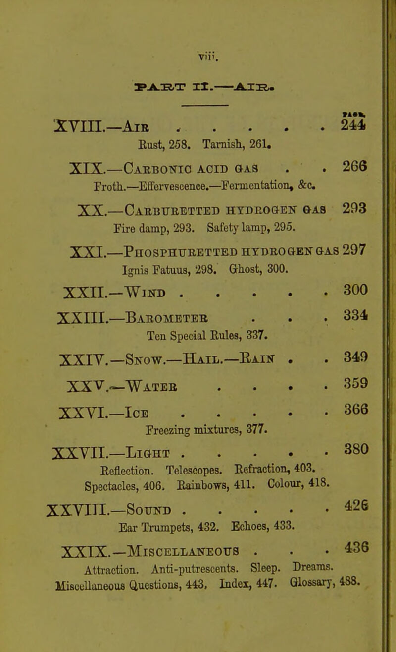 I»JLIJ,T II. JLT'R. XVin.—AiB 244. Rust, 258. Tarnish, 261. XIX.—Cabbonio acid gas . . 266 Froth.—Effervescence.—Fermentation, &c XX.—Caebtteetted HTDEOGEN &AB 293 Fire damp, 293. Safety lamp, 295. XXI.—Phosphueetted htbeogen gas 297 Ignis Fatuus, 298. Ghost, 300. XXII.—Wiin) 300 XXIII.—Babometee . . . 334 Ten Special Rules, 337. XSIV.—Snow.—Hail.—Eaik . . 349 XXV.—Wateb .... 359 XXVI.—Ice 363 Freezing mixtures, 377. XXYII.-Light 380 Reflection. Telescopes. Refraction, 403. Spectacles, 406, Rainbows, 411. Colour, 418. XXVIII.—Sound 426 Ear Trumpets, 432, Echoes, 433. XXIX.—Miscellaneous . . . 436 Attraction. Anti-putrescents. Sleep. Dreams. MisceUaneous Questions, 443. Index, 447. Glossary, 488.